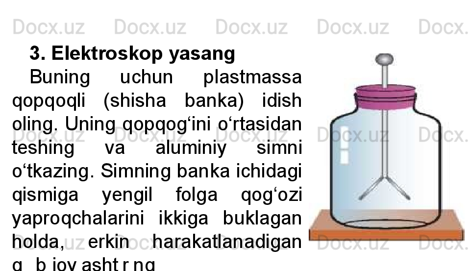 3.  Elektroskop yasang
Buning  uchun  plastmassa 
qopqoqli  (shisha  banka)  idish 
oling. Uning qopqog‘ini o‘rtasidan 
teshing  va  aluminiy  simni 
o‘tkazing. Simning banka ichidagi 
qismiga  yengil  folga  qog‘ozi 
yaproqchalarini  ikkiga  buklagan 
holda,  erkin  harakatlanadigan 
qilib joylashtiring.  