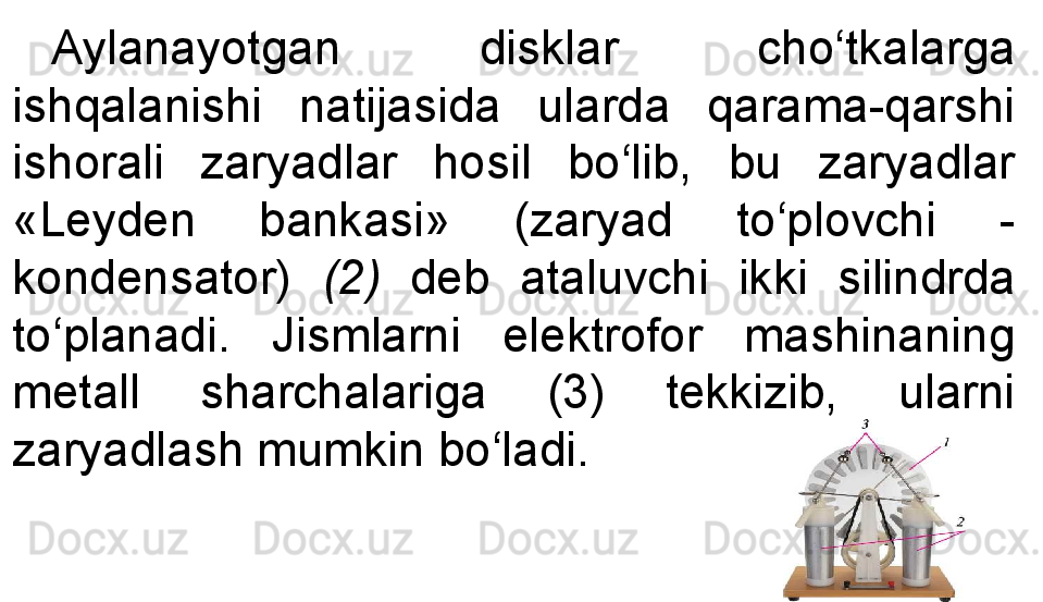 Aylanayotgan  disklar  cho‘tkalarga 
ishqalanishi  natijasida  ularda  qarama-qarshi 
ishorali  zaryadlar  hosil  bo‘lib,  bu  zaryadlar 
«Leyden  bankasi»  (zaryad  to‘plovchi  -
kondensator)  (2)   deb  ataluvchi  ikki  silindrda 
to‘planadi.  Jismlarni  elektrofor  mashinaning 
metall  sharchalariga  (3)  tekkizib,  ularni 
zaryadlash mumkin bo‘ladi. 