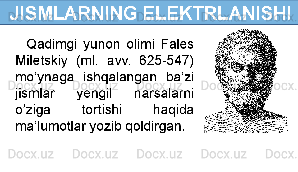   JISMLARNING ELEKTRLANISHI
Qadimgi  yunon  olimi  Fales 
Miletskiy  (ml.  avv.  625-547) 
mo’ynaga  ishqalangan  ba’zi 
jismlar  yengil  narsalarni 
o’ziga  tortishi  haqida 
ma’lumotlar yozib qoldirgan.   