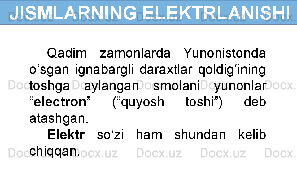 Q adim  zamonlarda  Yunonistonda 
o‘sgan  ignabargli  daraxtlar  qoldig‘ining 
toshga  aylangan  smol a ni  yunonlar 
“ ele c tron ”   (“quyosh  toshi”)  deb 
atashgan. 
Elektr   so‘zi  ham  shundan  kelib 
chiqqan.  JISMLARNING ELEKTRLANISHI 