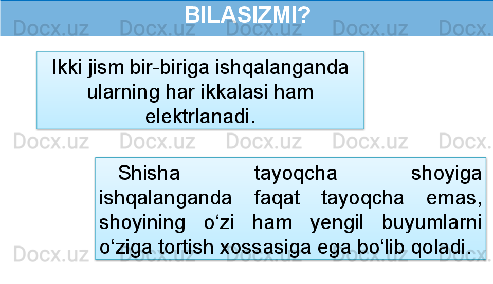  BILASIZMI?
Shisha  tayoqcha  shoyiga 
ishqalanganda  faqat  tayoqcha  emas, 
shoyining  o‘zi  ham  yengil  buyumlarni 
o‘ziga tortish xossasiga ega bo‘lib qoladi .Ikki jism bir-biriga ishqalanganda 
ularning har ikkalasi ham 
elektrlanadi.   