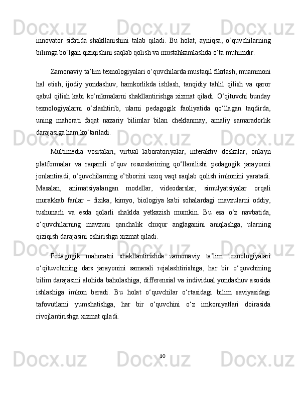 innovator   sifatida   shakllanishini   talab   qiladi.   Bu   holat,   ayniqsa,   o‘quvchilarning
bilimga bo‘lgan qiziqishini saqlab qolish va mustahkamlashda o‘ta muhimdir.
Zamonaviy ta’lim texnologiyalari o‘quvchilarda mustaqil fikrlash, muammoni
hal   etish,   ijodiy   yondashuv,   hamkorlikda   ishlash,   tanqidiy   tahlil   qilish   va   qaror
qabul qilish kabi ko‘nikmalarni shakllantirishga xizmat  qiladi. O‘qituvchi bunday
texnologiyalarni   o‘zlashtirib,   ularni   pedagogik   faoliyatida   qo‘llagan   taqdirda,
uning   mahorati   faqat   nazariy   bilimlar   bilan   cheklanmay,   amaliy   samaradorlik
darajasiga ham ko‘tariladi.
Multimedia   vositalari,   virtual   laboratoriyalar,   interaktiv   doskalar,   onlayn
platformalar   va   raqamli   o‘quv   resurslarining   qo‘llanilishi   pedagogik   jarayonni
jonlantiradi, o‘quvchilarning e’tiborini uzoq vaqt saqlab qolish imkonini yaratadi.
Masalan,   animatsiyalangan   modellar,   videodarslar,   simulyatsiyalar   orqali
murakkab   fanlar   –   fizika,   kimyo,   biologiya   kabi   sohalardagi   mavzularni   oddiy,
tushunarli   va   esda   qolarli   shaklda   yetkazish   mumkin.   Bu   esa   o‘z   navbatida,
o‘quvchilarning   mavzuni   qanchalik   chuqur   anglaganini   aniqlashga,   ularning
qiziqish darajasini oshirishga xizmat qiladi.
Pedagogik   mahoratni   shakllantirishda   zamonaviy   ta’lim   texnologiyalari
o‘qituvchining   dars   jarayonini   samarali   rejalashtirishiga,   har   bir   o‘quvchining
bilim darajasini alohida baholashiga, differensial va individual yondashuv asosida
ishlashiga   imkon   beradi.   Bu   holat   o‘quvchilar   o‘rtasidagi   bilim   saviyasidagi
tafovutlarni   yumshatishga,   har   bir   o‘quvchini   o‘z   imkoniyatlari   doirasida
rivojlantirishga xizmat qiladi.
10 
