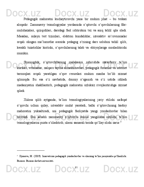 Pedagogik   mahoratni   kuchaytiruvchi   yana   bir   muhim   jihat   –   bu   teskari
aloqadir.   Zamonaviy   texnologiyalar   yordamida   o‘qituvchi   o‘quvchilarning   fikr-
mulohazalari,   qiziqishlari,   darsdagi   faol   ishtirokini   tez   va   aniq   tahlil   qila   oladi.
Masalan,   onlayn   test   tizimlari,   elektron   kundaliklar,   interaktiv   so‘rovnomalar
orqali   olingan   ma’lumotlar   asosida   pedagog   o‘zining   dars   uslubini   tahlil   qilib,
kerakli   tuzatishlar   kiritishi,   o‘quvchilarning   talab   va   ehtiyojlariga   moslashtirishi
mumkin.
Shuningdek,   o‘qituvchilarning   malakasini   oshirishda   masofaviy   ta’lim
kurslari, vebinarlar, xalqaro tajriba almashinuvlari, pedagogik forumlar va internet
tarmoqlari   orqali   yaratilgan   o‘quv   resurslari   muhim   manba   bo‘lib   xizmat
qilmoqda.   Bu   esa   o‘z   navbatida,   doimiy   o‘rganish   va   o‘z   ustida   ishlash
madaniyatini   shakllantirib,   pedagogik   mahoratni   uzluksiz   rivojlantirishga   xizmat
qiladi.
Xulosa   qilib   aytganda,   ta’lim   texnologiyalarining   joriy   etilishi   nafaqat
o‘quvchi   uchun   qulay,   interaktiv   muhit   yaratadi,   balki   o‘qituvchining   kasbiy
mahoratini   yuksaltiradi,   uni   pedagogik   faoliyatda   yangi   yondashuvlar   bilan
boyitadi.   Shu   sababli   zamonaviy   o‘qituvchi   doimo   yangilikka   intilishi,   ta’lim
texnologiyalarini puxta o‘zlashtirib, ularni samarali tarzda qo‘llay olishi zarur. 2
2
    Djonova,  M. (2019).  Innovatsion  pedagogik  yondashuvlar  va  ularning  ta’lim  jarayonida  qo‘llanilishi.
Buxoro: Buxoro davlat universiteti.
11 