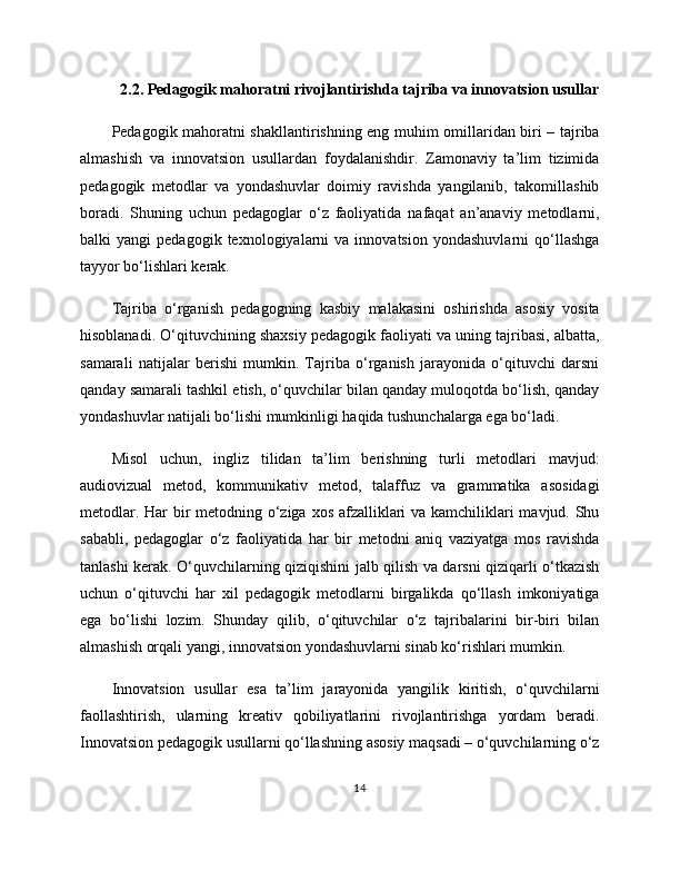 2.2. Pedagogik mahoratni rivojlantirishda tajriba va innovatsion usullar
Pedagogik mahoratni shakllantirishning eng muhim omillaridan biri – tajriba
almashish   va   innovatsion   usullardan   foydalanishdir.   Zamonaviy   ta’lim   tizimida
pedagogik   metodlar   va   yondashuvlar   doimiy   ravishda   yangilanib,   takomillashib
boradi.   Shuning   uchun   pedagoglar   o‘z   faoliyatida   nafaqat   an’anaviy   metodlarni,
balki   yangi   pedagogik   texnologiyalarni   va  innovatsion   yondashuvlarni   qo‘llashga
tayyor bo‘lishlari kerak.
Tajriba   o‘rganish   pedagogning   kasbiy   malakasini   oshirishda   asosiy   vosita
hisoblanadi. O‘qituvchining shaxsiy pedagogik faoliyati va uning tajribasi, albatta,
samarali   natijalar   berishi   mumkin.   Tajriba   o‘rganish   jarayonida   o‘qituvchi   darsni
qanday samarali tashkil etish, o‘quvchilar bilan qanday muloqotda bo‘lish, qanday
yondashuvlar natijali bo‘lishi mumkinligi haqida tushunchalarga ega bo‘ladi.
Misol   uchun,   ingliz   tilidan   ta’lim   berishning   turli   metodlari   mavjud:
audiovizual   metod,   kommunikativ   metod,   talaffuz   va   grammatika   asosidagi
metodlar. Har  bir metodning o‘ziga xos afzalliklari  va kamchiliklari  mavjud. Shu
sababli,   pedagoglar   o‘z   faoliyatida   har   bir   metodni   aniq   vaziyatga   mos   ravishda
tanlashi kerak. O‘quvchilarning qiziqishini jalb qilish va darsni qiziqarli o‘tkazish
uchun   o‘qituvchi   har   xil   pedagogik   metodlarni   birgalikda   qo‘llash   imkoniyatiga
ega   bo‘lishi   lozim.   Shunday   qilib,   o‘qituvchilar   o‘z   tajribalarini   bir-biri   bilan
almashish orqali yangi, innovatsion yondashuvlarni sinab ko‘rishlari mumkin.
Innovatsion   usullar   esa   ta’lim   jarayonida   yangilik   kiritish,   o‘quvchilarni
faollashtirish,   ularning   kreativ   qobiliyatlarini   rivojlantirishga   yordam   beradi.
Innovatsion pedagogik usullarni qo‘llashning asosiy maqsadi – o‘quvchilarning o‘z
14