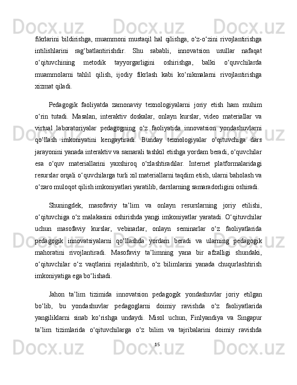 fikrlarini   bildirishga,   muammoni   mustaqil   hal   qilishga,   o‘z-o‘zini   rivojlantirishga
intilishlarini   rag‘batlantirishdir.   Shu   sababli,   innovatsion   usullar   nafaqat
o‘qituvchining   metodik   tayyorgarligini   oshirishga,   balki   o‘quvchilarda
muammolarni   tahlil   qilish,   ijodiy   fikrlash   kabi   ko‘nikmalarni   rivojlantirishga
xizmat qiladi.
Pedagogik   faoliyatda   zamonaviy   texnologiyalarni   joriy   etish   ham   muhim
o‘rin   tutadi.   Masalan,   interaktiv   doskalar,   onlayn   kurslar,   video   materiallar   va
virtual   laboratoriyalar   pedagogning   o‘z   faoliyatida   innovatsion   yondashuvlarni
qo‘llash   imkoniyatini   kengaytiradi.   Bunday   texnologiyalar   o‘qituvchiga   dars
jarayonini yanada interaktiv va samarali tashkil etishga yordam beradi, o‘quvchilar
esa   o‘quv   materiallarini   yaxshiroq   o‘zlashtiradilar.   Internet   platformalaridagi
resurslar orqali o‘quvchilarga turli xil materiallarni taqdim etish, ularni baholash va
o‘zaro muloqot qilish imkoniyatlari yaratilib, darslarning samaradorligini oshiradi.
Shuningdek,   masofaviy   ta’lim   va   onlayn   resurslarning   joriy   etilishi,
o‘qituvchiga o‘z malakasini  oshirishda yangi  imkoniyatlar  yaratadi. O‘qituvchilar
uchun   masofaviy   kurslar,   vebinarlar,   onlayn   seminarlar   o‘z   faoliyatlarida
pedagogik   innovatsiyalarni   qo‘llashda   yordam   beradi   va   ularning   pedagogik
mahoratini   rivojlantiradi.   Masofaviy   ta’limning   yana   bir   afzalligi   shundaki,
o‘qituvchilar   o‘z   vaqtlarini   rejalashtirib,   o‘z   bilimlarini   yanada   chuqurlashtirish
imkoniyatiga ega bo‘lishadi.
Jahon   ta’lim   tizimida   innovatsion   pedagogik   yondashuvlar   joriy   etilgan
bo‘lib,   bu   yondashuvlar   pedagoglarni   doimiy   ravishda   o‘z   faoliyatlarida
yangiliklarni   sinab   ko‘rishga   undaydi.   Misol   uchun,   Finlyandiya   va   Singapur
ta’lim   tizimlarida   o‘qituvchilarga   o‘z   bilim   va   tajribalarini   doimiy   ravishda
15 