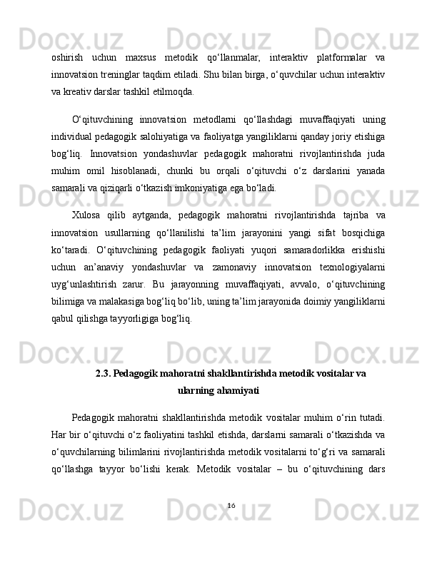 oshirish   uchun   maxsus   metodik   qo‘llanmalar,   interaktiv   platformalar   va
innovatsion treninglar taqdim etiladi. Shu bilan birga, o‘quvchilar uchun interaktiv
va kreativ darslar tashkil etilmoqda.
O‘qituvchining   innovatsion   metodlarni   qo‘llashdagi   muvaffaqiyati   uning
individual pedagogik salohiyatiga va faoliyatga yangiliklarni qanday joriy etishiga
bog‘liq.   Innovatsion   yondashuvlar   pedagogik   mahoratni   rivojlantirishda   juda
muhim   omil   hisoblanadi,   chunki   bu   orqali   o‘qituvchi   o‘z   darslarini   yanada
samarali va qiziqarli o‘tkazish imkoniyatiga ega bo‘ladi.
Xulosa   qilib   aytganda,   pedagogik   mahoratni   rivojlantirishda   tajriba   va
innovatsion   usullarning   qo‘llanilishi   ta’lim   jarayonini   yangi   sifat   bosqichiga
ko‘taradi.   O‘qituvchining   pedagogik   faoliyati   yuqori   samaradorlikka   erishishi
uchun   an’anaviy   yondashuvlar   va   zamonaviy   innovatsion   texnologiyalarni
uyg‘unlashtirish   zarur.   Bu   jarayonning   muvaffaqiyati,   avvalo,   o‘qituvchining
bilimiga va malakasiga bog‘liq bo‘lib, uning ta’lim jarayonida doimiy yangiliklarni
qabul qilishga tayyorligiga bog‘liq.
2.3. Pedagogik mahoratni shakllantirishda metodik vositalar va
ularning ahamiyati
Pedagogik   mahoratni   shakllantirishda   metodik   vositalar   muhim   o‘rin   tutadi.
Har bir o‘qituvchi o‘z faoliyatini tashkil etishda, darslarni samarali o‘tkazishda va
o‘quvchilarning bilimlarini rivojlantirishda metodik vositalarni to‘g‘ri va samarali
qo‘llashga   tayyor   bo‘lishi   kerak.   Metodik   vositalar   –   bu   o‘qituvchining   dars
16 
