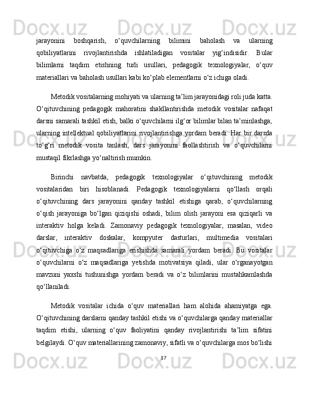 jarayonini   boshqarish,   o‘quvchilarning   bilimini   baholash   va   ularning
qobiliyatlarini   rivojlantirishda   ishlatiladigan   vositalar   yig‘indisidir.   Bular
bilimlarni   taqdim   etishning   turli   usullari,   pedagogik   texnologiyalar,   o‘quv
materiallari va baholash usullari kabi ko‘plab elementlarni o‘z ichiga oladi.
Metodik vositalarning mohiyati va ularning ta’lim jarayonidagi roli juda katta.
O‘qituvchining   pedagogik   mahoratini   shakllantirishda   metodik   vositalar   nafaqat
darsni samarali tashkil etish, balki o‘quvchilarni ilg‘or bilimlar bilan ta’minlashga,
ularning intellektual  qobiliyatlarini  rivojlantirishga yordam  beradi. Har  bir  darsda
to‘g‘ri   metodik   vosita   tanlash,   dars   jarayonini   faollashtirish   va   o‘quvchilarni
mustaqil fikrlashga yo‘naltirish mumkin.
Birinchi   navbatda,   pedagogik   texnologiyalar   o‘qituvchining   metodik
vositalaridan   biri   hisoblanadi.   Pedagogik   texnologiyalarni   qo‘llash   orqali
o‘qituvchining   dars   jarayonini   qanday   tashkil   etishiga   qarab,   o‘quvchilarning
o‘qish   jarayoniga   bo‘lgan   qiziqishi   oshadi,   bilim   olish   jarayoni   esa   qiziqarli   va
interaktiv   holga   keladi.   Zamonaviy   pedagogik   texnologiyalar,   masalan,   video
darslar,   interaktiv   doskalar,   kompyuter   dasturlari,   multimedia   vositalari
o‘qituvchiga   o‘z   maqsadlariga   erishishda   samarali   yordam   beradi.   Bu   vositalar
o‘quvchilarni   o‘z   maqsadlariga   yetishda   motivatsiya   qiladi,   ular   o‘rganayotgan
mavzuni   yaxshi   tushunishga   yordam   beradi   va   o‘z   bilimlarini   mustahkamlashda
qo‘llaniladi.
Metodik   vositalar   ichida   o‘quv   materiallari   ham   alohida   ahamiyatga   ega.
O‘qituvchining darslarni qanday tashkil etishi va o‘quvchilarga qanday materiallar
taqdim   etishi,   ularning   o‘quv   faoliyatini   qanday   rivojlantirishi   ta’lim   sifatini
belgilaydi. O‘quv materiallarining zamonaviy, sifatli va o‘quvchilarga mos bo‘lishi
17 