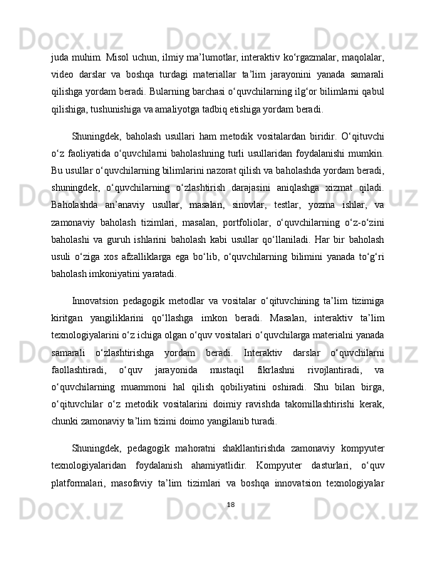 juda muhim. Misol uchun, ilmiy ma’lumotlar, interaktiv ko‘rgazmalar, maqolalar,
video   darslar   va   boshqa   turdagi   materiallar   ta’lim   jarayonini   yanada   samarali
qilishga yordam beradi. Bularning barchasi o‘quvchilarning ilg‘or bilimlarni qabul
qilishiga, tushunishiga va amaliyotga tadbiq etishiga yordam beradi.
Shuningdek,   baholash   usullari   ham   metodik   vositalardan   biridir.   O‘qituvchi
o‘z   faoliyatida  o‘quvchilarni   baholashning  turli   usullaridan  foydalanishi   mumkin.
Bu usullar o‘quvchilarning bilimlarini nazorat qilish va baholashda yordam beradi,
shuningdek,   o‘quvchilarning   o‘zlashtirish   darajasini   aniqlashga   xizmat   qiladi.
Baholashda   an’anaviy   usullar,   masalan,   sinovlar,   testlar,   yozma   ishlar,   va
zamonaviy   baholash   tizimlari,   masalan,   portfoliolar,   o‘quvchilarning   o‘z-o‘zini
baholashi   va   guruh   ishlarini   baholash   kabi   usullar   qo‘llaniladi.   Har   bir   baholash
usuli   o‘ziga   xos   afzalliklarga   ega   bo‘lib,   o‘quvchilarning   bilimini   yanada   to‘g‘ri
baholash imkoniyatini yaratadi.
Innovatsion   pedagogik   metodlar   va   vositalar   o‘qituvchining   ta’lim   tizimiga
kiritgan   yangiliklarini   qo‘llashga   imkon   beradi.   Masalan,   interaktiv   ta’lim
texnologiyalarini o‘z ichiga olgan o‘quv vositalari o‘quvchilarga materialni yanada
samarali   o‘zlashtirishga   yordam   beradi.   Interaktiv   darslar   o‘quvchilarni
faollashtiradi,   o‘quv   jarayonida   mustaqil   fikrlashni   rivojlantiradi,   va
o‘quvchilarning   muammoni   hal   qilish   qobiliyatini   oshiradi.   Shu   bilan   birga,
o‘qituvchilar   o‘z   metodik   vositalarini   doimiy   ravishda   takomillashtirishi   kerak,
chunki zamonaviy ta’lim tizimi doimo yangilanib turadi.
Shuningdek,   pedagogik   mahoratni   shakllantirishda   zamonaviy   kompyuter
texnologiyalaridan   foydalanish   ahamiyatlidir.   Kompyuter   dasturlari,   o‘quv
platformalari,   masofaviy   ta’lim   tizimlari   va   boshqa   innovatsion   texnologiyalar
18 