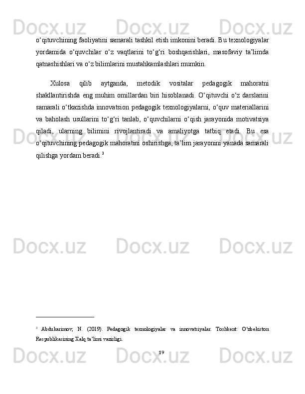 o‘qituvchining faoliyatini samarali tashkil etish imkonini beradi. Bu texnologiyalar
yordamida   o‘quvchilar   o‘z   vaqtlarini   to‘g‘ri   boshqarishlari,   masofaviy   ta’limda
qatnashishlari va o‘z bilimlarini mustahkamlashlari mumkin.
Xulosa   qilib   aytganda,   metodik   vositalar   pedagogik   mahoratni
shakllantirishda  eng  muhim   omillardan  biri   hisoblanadi.  O‘qituvchi  o‘z darslarini
samarali  o‘tkazishda innovatsion pedagogik texnologiyalarni, o‘quv materiallarini
va   baholash   usullarini   to‘g‘ri   tanlab,   o‘quvchilarni   o‘qish   jarayonida   motivatsiya
qiladi,   ularning   bilimini   rivojlantiradi   va   amaliyotga   tatbiq   etadi.   Bu   esa
o‘qituvchining pedagogik mahoratini oshirishga, ta’lim jarayonini yanada samarali
qilishga yordam beradi. 3
3
  Abdukarimov,   N.   (2019).   Pedagogik   texnologiyalar   va   innovatsiyalar.   Toshkent:   O‘zbekiston
Respublikasining Xalq ta’limi vazirligi.
19