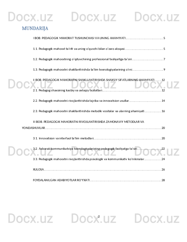 MUNDARIJA
I BOB. PEDAGOGIK MAHORAT TUSHUNCHASI VA UNING AHAMIYATI ........................................... 5
1.1. Pedagogik mahorat ta'rifi va uning o'quvchi bilan o'zaro aloqasi ............................................. 5
1.2. Pedagogik mahoratning o‘qituvchining professional faoliyatiga ta’siri .................................... 7
1.3. Pedagogik mahoratni shakllantirishda ta’lim texnologiyalarining o‘rni .................................... 9
II BOB. PEDAGOGIK MAHORATNI SHAKLLANTIRISHDA SHAXSIY SIFATLARNING AHAMIYATI ....... 12
2.1. Pedagog shaxsining kasbiy va axloqiy fazilatlari ..................................................................... 12
2.2. Pedagogik mahoratni rivojlantirishda tajriba va innovatsion usullar ..................................... 14
2.3. Pedagogik mahoratni shakllantirishda metodik vositalar va ularning ahamiyati .................... 16
III BOB. PEDAGOGIK MAHORATNI RIVOJLANTIRISHDA ZAMONAVIY METODLAR VA 
YONDASHUVLAR ........................................................................................................................................ 20
3.1. Innovatsion va interfaol ta'lim metodlari ............................................................................... 20
3.2. Axborot-kommunikatsiya texnologiyalarining pedagogik faoliyatga ta’siri ............................ 22
3.3. Pedagogik mahoratni rivojlantirishda psixologik va kommunikativ ko‘nikmalar .................... 24
XULOSA ......................................................................................................................................... 26
FOYDALANILGAN ADABIYOTLAR RO‘YXATI ................................................................................... 28
2 