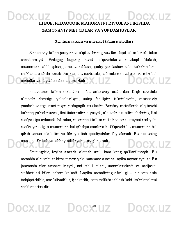 III BOB. PEDAGOGIK MAHORATNI RIVOJLANTIRISHDA
ZAMONAVIY METODLAR VA YONDASHUVLAR
3.1. Innovatsion va interfaol ta'lim metodlari
Zamonaviy ta lim jarayonida o‘qituvchining vazifasi  faqat bilim berish bilanʼ
cheklanmaydi.   Pedagog   bugungi   kunda   o‘quvchilarda   mustaqil   fikrlash,
muammoni   tahlil   qilish,   jamoada   ishlash,   ijodiy   yondashuv   kabi   ko‘nikmalarni
shakllantira   olishi   kerak.   Bu   esa,   o‘z  navbatida,   ta limda   innovatsion   va   interfaol	
ʼ
metodlardan foydalanishni taqozo etadi.
Innovatsion   ta lim   metodlari   –   bu   an anaviy   usullardan   farqli   ravishda	
ʼ ʼ
o‘quvchi   shaxsiga   yo‘naltirilgan,   uning   faolligini   ta’minlovchi,   zamonaviy
yondashuvlarga   asoslangan   pedagogik   usullardir.   Bunday   metodlarda   o‘qituvchi
ko‘proq yo‘naltiruvchi, fasilitator rolini o‘ynaydi, o‘quvchi esa bilim olishning faol
sub yektiga aylanadi. Masalan, muammoli ta lim metodida dars jarayoni real yoki	
ʼ ʼ
sun iy yaratilgan muammoni hal qilishga asoslanadi. O‘quvchi bu muammoni hal
ʼ
qilish   uchun   o‘z   bilim   va   fikr   yuritish   qobiliyatidan   foydalanadi.   Bu   esa   uning
mustaqil fikrlash va tahliliy salohiyatini rivojlantiradi.
Shuningdek,   loyiha   asosida   o‘qitish   usuli   ham   keng   qo‘llanilmoqda.   Bu
metodda o‘quvchilar biror mavzu yoki muammo asosida loyiha tayyorlaydilar. Bu
jarayonda   ular   axborot   izlaydi,   uni   tahlil   qiladi,   umumlashtiradi   va   natijasini
sinfdoshlari   bilan   baham   ko‘radi.   Loyiha   metodining   afzalligi   –   o‘quvchilarda
tadqiqotchilik, mas uliyatlilik, ijodkorlik, hamkorlikda ishlash   kabi  ko‘nikmalarni	
ʼ
shakllantirishidir.
20 