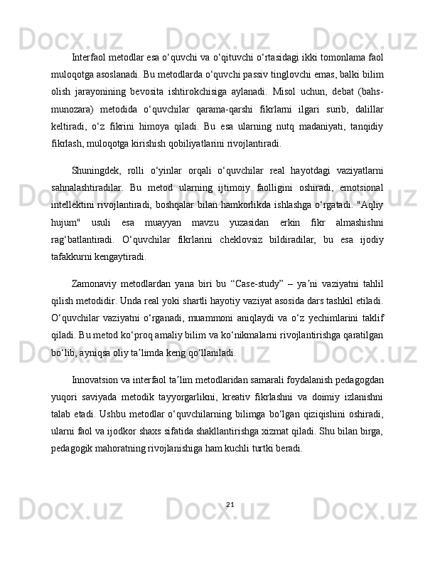 Interfaol metodlar esa o‘quvchi va o‘qituvchi o‘rtasidagi ikki tomonlama faol
muloqotga asoslanadi. Bu metodlarda o‘quvchi passiv tinglovchi emas, balki bilim
olish   jarayonining   bevosita   ishtirokchisiga   aylanadi.   Misol   uchun,   debat   (bahs-
munozara)   metodida   o‘quvchilar   qarama-qarshi   fikrlarni   ilgari   surib,   dalillar
keltiradi,   o‘z   fikrini   himoya   qiladi.   Bu   esa   ularning   nutq   madaniyati,   tanqidiy
fikrlash, muloqotga kirishish qobiliyatlarini rivojlantiradi.
Shuningdek,   rolli   o‘yinlar   orqali   o‘quvchilar   real   hayotdagi   vaziyatlarni
sahnalashtiradilar.   Bu   metod   ularning   ijtimoiy   faolligini   oshiradi,   emotsional
intellektini rivojlantiradi, boshqalar bilan hamkorlikda ishlashga o‘rgatadi. "Aqliy
hujum"   usuli   esa   muayyan   mavzu   yuzasidan   erkin   fikr   almashishni
rag‘batlantiradi.   O‘quvchilar   fikrlarini   cheklovsiz   bildiradilar,   bu   esa   ijodiy
tafakkurni kengaytiradi.
Zamonaviy   metodlardan   yana   biri   bu   “Case-study”   –   ya ni   vaziyatni   tahlilʼ
qilish metodidir. Unda real yoki shartli hayotiy vaziyat asosida dars tashkil etiladi.
O‘quvchilar   vaziyatni   o‘rganadi,   muammoni   aniqlaydi   va   o‘z   yechimlarini   taklif
qiladi. Bu metod ko‘proq amaliy bilim va ko‘nikmalarni rivojlantirishga qaratilgan
bo‘lib, ayniqsa oliy ta limda keng qo‘llaniladi.	
ʼ
Innovatsion va interfaol ta lim metodlaridan samarali foydalanish pedagogdan	
ʼ
yuqori   saviyada   metodik   tayyorgarlikni,   kreativ   fikrlashni   va   doimiy   izlanishni
talab   etadi.   Ushbu   metodlar   o‘quvchilarning   bilimga   bo‘lgan   qiziqishini   oshiradi,
ularni faol va ijodkor shaxs sifatida shakllantirishga xizmat qiladi. Shu bilan birga,
pedagogik mahoratning rivojlanishiga ham kuchli turtki beradi.
21 
