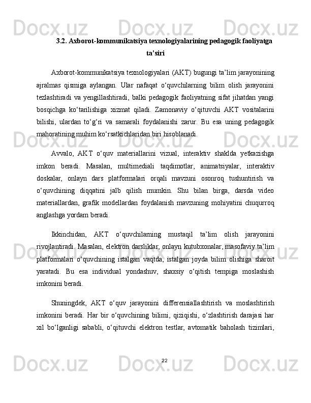 3.2. Axborot-kommunikatsiya texnologiyalarining pedagogik faoliyatga
ta’siri
Axborot-kommunikatsiya texnologiyalari (AKT) bugungi ta’lim jarayonining
ajralmas   qismiga   aylangan.   Ular   nafaqat   o‘quvchilarning   bilim   olish   jarayonini
tezlashtiradi   va   yengillashtiradi,   balki   pedagogik   faoliyatning   sifat   jihatdan   yangi
bosqichga   ko‘tarilishiga   xizmat   qiladi.   Zamonaviy   o‘qituvchi   AKT   vositalarini
bilishi,   ulardan   to‘g‘ri   va   samarali   foydalanishi   zarur.   Bu   esa   uning   pedagogik
mahoratining muhim ko‘rsatkichlaridan biri hisoblanadi.
Avvalo,   AKT   o‘quv   materiallarini   vizual,   interaktiv   shaklda   yetkazishga
imkon   beradi.   Masalan,   multimediali   taqdimotlar,   animatsiyalar,   interaktiv
doskalar,   onlayn   dars   platformalari   orqali   mavzuni   osonroq   tushuntirish   va
o‘quvchining   diqqatini   jalb   qilish   mumkin.   Shu   bilan   birga,   darsda   video
materiallardan,   grafik   modellardan   foydalanish   mavzuning   mohiyatini   chuqurroq
anglashga yordam beradi.
Ikkinchidan,   AKT   o‘quvchilarning   mustaqil   ta’lim   olish   jarayonini
rivojlantiradi. Masalan, elektron darsliklar, onlayn kutubxonalar, masofaviy ta’lim
platformalari   o‘quvchining   istalgan   vaqtda,   istalgan   joyda   bilim   olishiga   sharoit
yaratadi.   Bu   esa   individual   yondashuv,   shaxsiy   o‘qitish   tempiga   moslashish
imkonini beradi.
Shuningdek,   AKT   o‘quv   jarayonini   differensiallashtirish   va   moslashtirish
imkonini   beradi.   Har   bir   o‘quvchining   bilimi,   qiziqishi,   o‘zlashtirish   darajasi   har
xil   bo‘lganligi   sababli,   o‘qituvchi   elektron   testlar,   avtomatik   baholash   tizimlari,
22 