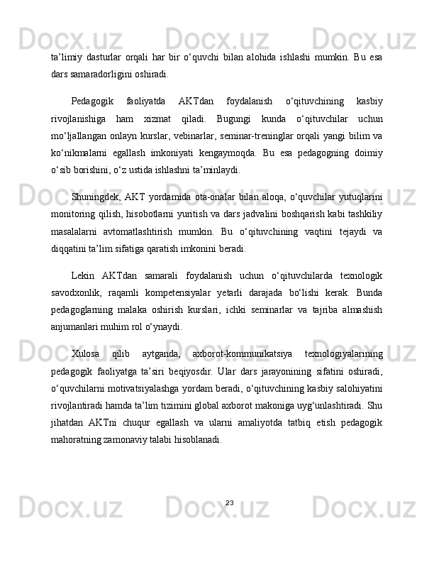 ta’limiy   dasturlar   orqali   har   bir   o‘quvchi   bilan   alohida   ishlashi   mumkin.   Bu   esa
dars samaradorligini oshiradi.
Pedagogik   faoliyatda   AKTdan   foydalanish   o‘qituvchining   kasbiy
rivojlanishiga   ham   xizmat   qiladi.   Bugungi   kunda   o‘qituvchilar   uchun
mo‘ljallangan  onlayn  kurslar,  vebinarlar,  seminar-treninglar  orqali  yangi  bilim  va
ko‘nikmalarni   egallash   imkoniyati   kengaymoqda.   Bu   esa   pedagogning   doimiy
o‘sib borishini, o‘z ustida ishlashni ta’minlaydi.
Shuningdek,   AKT   yordamida   ota-onalar   bilan   aloqa,   o‘quvchilar   yutuqlarini
monitoring qilish, hisobotlarni yuritish va dars jadvalini boshqarish kabi tashkiliy
masalalarni   avtomatlashtirish   mumkin.   Bu   o‘qituvchining   vaqtini   tejaydi   va
diqqatini ta’lim sifatiga qaratish imkonini beradi.
Lekin   AKTdan   samarali   foydalanish   uchun   o‘qituvchilarda   texnologik
savodxonlik,   raqamli   kompetensiyalar   yetarli   darajada   bo‘lishi   kerak.   Bunda
pedagoglarning   malaka   oshirish   kurslari,   ichki   seminarlar   va   tajriba   almashish
anjumanlari muhim rol o‘ynaydi.
Xulosa   qilib   aytganda,   axborot-kommunikatsiya   texnologiyalarining
pedagogik   faoliyatga   ta’siri   beqiyosdir.   Ular   dars   jarayonining   sifatini   oshiradi,
o‘quvchilarni motivatsiyalashga yordam beradi, o‘qituvchining kasbiy salohiyatini
rivojlantiradi hamda ta’lim tizimini global axborot makoniga uyg‘unlashtiradi. Shu
jihatdan   AKTni   chuqur   egallash   va   ularni   amaliyotda   tatbiq   etish   pedagogik
mahoratning zamonaviy talabi hisoblanadi.
23 