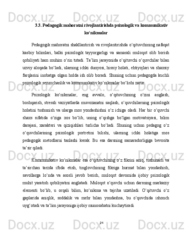 3.3. Pedagogik mahoratni rivojlantirishda psixologik va kommunikativ
ko‘nikmalar
Pedagogik mahoratni shakllantirish va rivojlantirishda o‘qituvchining nafaqat
kasbiy   bilimlari,   balki   psixologik   tayyorgarligi   va   samarali   muloqot   olib   borish
qobiliyati ham muhim o‘rin tutadi. Ta’lim jarayonida o‘qituvchi o‘quvchilar bilan
uzviy aloqada bo‘ladi, ularning ichki dunyosi, hissiy holati, ehtiyojlari va shaxsiy
farqlarini   inobatga   olgan   holda   ish   olib   boradi.   Shuning   uchun   pedagogda   kuchli
psixologik sezuvchanlik va kommunikativ ko‘nikmalar bo‘lishi zarur.
Psixologik   ko‘nikmalar,   eng   avvalo,   o‘qituvchining   o‘zini   anglash,
boshqarish,   stressli   vaziyatlarda   muvozanatni   saqlash,   o‘quvchilarning   psixologik
holatini   tushunish   va   ularga   mos   yondashishni   o‘z   ichiga   oladi.   Har   bir   o‘quvchi
shaxs   sifatida   o‘ziga   xos   bo‘lib,   uning   o‘qishga   bo‘lgan   motivatsiyasi,   bilim
darajasi,   xarakteri   va   qiziqishlari   turlicha   bo‘ladi.   Shuning   uchun   pedagog   o‘z
o‘quvchilarining   psixologik   portretini   bilishi,   ularning   ichki   holatiga   mos
pedagogik   metodlarni   tanlashi   kerak.   Bu   esa   darsning   samaradorligiga   bevosita
ta’sir qiladi.
Kommunikativ ko‘nikmalar esa o‘qituvchining o‘z fikrini aniq, tushunarli va
ta’sirchan   tarzda   ifoda   etish,   tinglovchining   fikriga   hurmat   bilan   yondashish,
savollarga   lo‘nda   va   asosli   javob   berish,   muloqot   davomida   ijobiy   psixologik
muhit yaratish qobiliyatini  anglatadi. Muloqot  o‘quvchi  uchun darsning markaziy
elementi   bo‘lib,   u   orqali   bilim,   ko‘nikma   va   tajriba   uzatiladi.   O‘qituvchi   o‘z
gaplarida   aniqlik,   soddalik   va   mehr   bilan   yondashsa,   bu   o‘quvchida   ishonch
uyg‘otadi va ta’lim jarayoniga ijobiy munosabatni kuchaytiradi.
24 