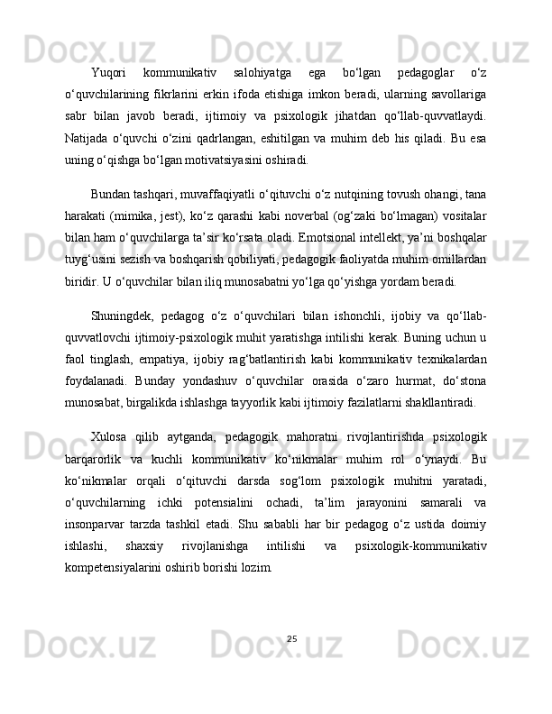 Yuqori   kommunikativ   salohiyatga   ega   bo‘lgan   pedagoglar   o‘z
o‘quvchilarining   fikrlarini   erkin   ifoda   etishiga   imkon   beradi,   ularning   savollariga
sabr   bilan   javob   beradi,   ijtimoiy   va   psixologik   jihatdan   qo‘llab-quvvatlaydi.
Natijada   o‘quvchi   o‘zini   qadrlangan,   eshitilgan   va   muhim   deb   his   qiladi.   Bu   esa
uning o‘qishga bo‘lgan motivatsiyasini oshiradi.
Bundan tashqari, muvaffaqiyatli o‘qituvchi o‘z nutqining tovush ohangi, tana
harakati   (mimika,   jest),   ko‘z   qarashi   kabi   noverbal   (og‘zaki   bo‘lmagan)   vositalar
bilan ham o‘quvchilarga ta’sir ko‘rsata oladi. Emotsional intellekt, ya’ni boshqalar
tuyg‘usini sezish va boshqarish qobiliyati, pedagogik faoliyatda muhim omillardan
biridir. U o‘quvchilar bilan iliq munosabatni yo‘lga qo‘yishga yordam beradi.
Shuningdek,   pedagog   o‘z   o‘quvchilari   bilan   ishonchli,   ijobiy   va   qo‘llab-
quvvatlovchi ijtimoiy-psixologik muhit yaratishga intilishi kerak. Buning uchun u
faol   tinglash,   empatiya,   ijobiy   rag‘batlantirish   kabi   kommunikativ   texnikalardan
foydalanadi.   Bunday   yondashuv   o‘quvchilar   orasida   o‘zaro   hurmat,   do‘stona
munosabat, birgalikda ishlashga tayyorlik kabi ijtimoiy fazilatlarni shakllantiradi.
Xulosa   qilib   aytganda,   pedagogik   mahoratni   rivojlantirishda   psixologik
barqarorlik   va   kuchli   kommunikativ   ko‘nikmalar   muhim   rol   o‘ynaydi.   Bu
ko‘nikmalar   orqali   o‘qituvchi   darsda   sog‘lom   psixologik   muhitni   yaratadi,
o‘quvchilarning   ichki   potensialini   ochadi,   ta’lim   jarayonini   samarali   va
insonparvar   tarzda   tashkil   etadi.   Shu   sababli   har   bir   pedagog   o‘z   ustida   doimiy
ishlashi,   shaxsiy   rivojlanishga   intilishi   va   psixologik-kommunikativ
kompetensiyalarini oshirib borishi lozim.
25 