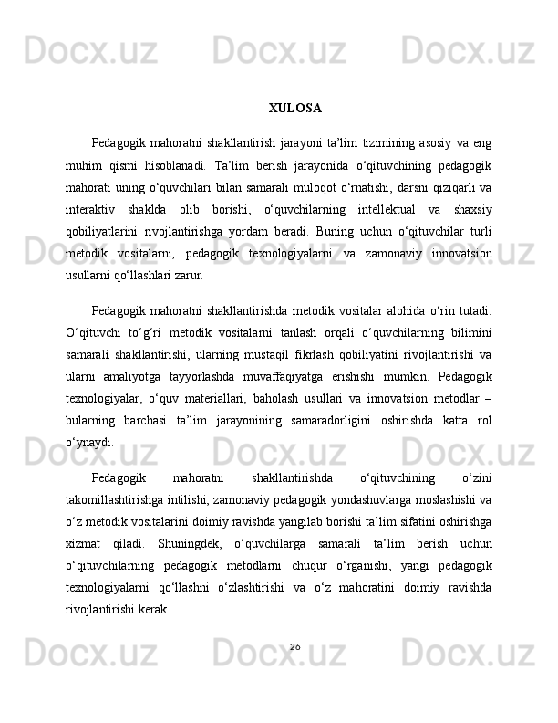 XULOSA
Pedagogik   mahoratni   shakllantirish   jarayoni   ta’lim   tizimining   asosiy   va   eng
muhim   qismi   hisoblanadi.   Ta’lim   berish   jarayonida   o‘qituvchining   pedagogik
mahorati   uning o‘quvchilari  bilan  samarali  muloqot   o‘rnatishi,  darsni  qiziqarli   va
interaktiv   shaklda   olib   borishi,   o‘quvchilarning   intellektual   va   shaxsiy
qobiliyatlarini   rivojlantirishga   yordam   beradi.   Buning   uchun   o‘qituvchilar   turli
metodik   vositalarni,   pedagogik   texnologiyalarni   va   zamonaviy   innovatsion
usullarni qo‘llashlari zarur.
Pedagogik   mahoratni   shakllantirishda   metodik   vositalar   alohida   o‘rin   tutadi.
O‘qituvchi   to‘g‘ri   metodik   vositalarni   tanlash   orqali   o‘quvchilarning   bilimini
samarali   shakllantirishi,   ularning   mustaqil   fikrlash   qobiliyatini   rivojlantirishi   va
ularni   amaliyotga   tayyorlashda   muvaffaqiyatga   erishishi   mumkin.   Pedagogik
texnologiyalar,   o‘quv   materiallari,   baholash   usullari   va   innovatsion   metodlar   –
bularning   barchasi   ta’lim   jarayonining   samaradorligini   oshirishda   katta   rol
o‘ynaydi.
Pedagogik   mahoratni   shakllantirishda   o‘qituvchining   o‘zini
takomillashtirishga intilishi, zamonaviy pedagogik yondashuvlarga moslashishi va
o‘z metodik vositalarini doimiy ravishda yangilab borishi ta’lim sifatini oshirishga
xizmat   qiladi.   Shuningdek,   o‘quvchilarga   samarali   ta’lim   berish   uchun
o‘qituvchilarning   pedagogik   metodlarni   chuqur   o‘rganishi,   yangi   pedagogik
texnologiyalarni   qo‘llashni   o‘zlashtirishi   va   o‘z   mahoratini   doimiy   ravishda
rivojlantirishi kerak.
26 