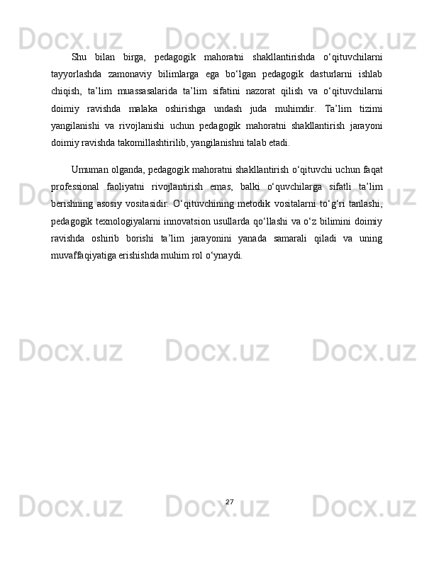 Shu   bilan   birga,   pedagogik   mahoratni   shakllantirishda   o‘qituvchilarni
tayyorlashda   zamonaviy   bilimlarga   ega   bo‘lgan   pedagogik   dasturlarni   ishlab
chiqish,   ta’lim   muassasalarida   ta’lim   sifatini   nazorat   qilish   va   o‘qituvchilarni
doimiy   ravishda   malaka   oshirishga   undash   juda   muhimdir.   Ta’lim   tizimi
yangilanishi   va   rivojlanishi   uchun   pedagogik   mahoratni   shakllantirish   jarayoni
doimiy ravishda takomillashtirilib, yangilanishni talab etadi.
Umuman olganda, pedagogik mahoratni shakllantirish o‘qituvchi uchun faqat
professional   faoliyatni   rivojlantirish   emas,   balki   o‘quvchilarga   sifatli   ta’lim
berishning   asosiy   vositasidir.   O‘qituvchining   metodik   vositalarni   to‘g‘ri   tanlashi,
pedagogik texnologiyalarni innovatsion usullarda qo‘llashi va o‘z bilimini doimiy
ravishda   oshirib   borishi   ta’lim   jarayonini   yanada   samarali   qiladi   va   uning
muvaffaqiyatiga erishishda muhim rol o‘ynaydi.
27