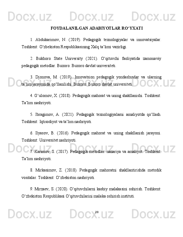 FOYDALANILGAN ADABIYOTLAR RO‘YXATI
1.   Abdukarimov,   N.   (2019).   Pedagogik   texnologiyalar   va   innovatsiyalar.
Toshkent: O‘zbekiston Respublikasining Xalq ta’limi vazirligi.
2.   Bukhoro   State   University   (2021).   O‘qituvchi   faoliyatida   zamonaviy
pedagogik metodlar. Buxoro: Buxoro davlat universiteti.
3.   Djonova,   M.   (2019).   Innovatsion   pedagogik   yondashuvlar   va   ularning
ta’lim jarayonida qo‘llanilishi. Buxoro: Buxoro davlat universiteti.
4. G‘ulomov, X. (2018). Pedagogik mahorat va uning shakllanishi. Toshkent:
Ta’lim nashriyoti.
5.   Ibragimov,   A.   (2021).   Pedagogik   texnologiyalarni   amaliyotda   qo‘llash.
Toshkent: Iqtisodiyot va ta’lim nashriyoti.
6.   Ilyasov,   B.   (2016).   Pedagogik   mahorat   va   uning   shakllanish   jarayoni.
Toshkent: Universitet nashriyoti.
7. Karimov, S. (2017). Pedagogik metodlar: nazariya va amaliyot. Toshkent:
Ta’lim nashriyoti.
8.   Mirkasimov,   Z.   (2018).   Pedagogik   mahoratni   shakllantirishda   metodik
vositalar. Toshkent: O‘zbekiston nashriyoti.
9. Mirzaev, S. (2020). O‘qituvchilarni  kasbiy  malakasini  oshirish. Toshkent:
O‘zbekiston Respublikasi O‘qituvchilarini malaka oshirish instituti.
28 