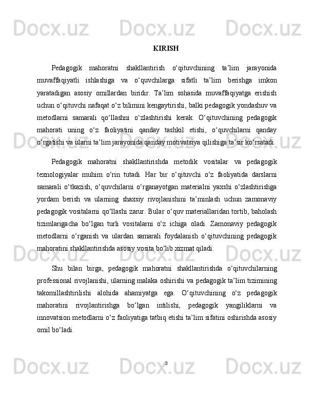 KIRISH
Pedagogik   mahoratni   shakllantirish   o‘qituvchining   ta’lim   jarayonida
muvaffaqiyatli   ishlashiga   va   o‘quvchilarga   sifatli   ta’lim   berishga   imkon
yaratadigan   asosiy   omillardan   biridir.   Ta’lim   sohasida   muvaffaqiyatga   erishish
uchun o‘qituvchi nafaqat o‘z bilimini kengaytirishi, balki pedagogik yondashuv va
metodlarni   samarali   qo‘llashni   o‘zlashtirishi   kerak.   O‘qituvchining   pedagogik
mahorati   uning   o‘z   faoliyatini   qanday   tashkil   etishi,   o‘quvchilarni   qanday
o‘rgatishi va ularni ta’lim jarayonida qanday motivatsiya qilishiga ta’sir ko‘rsatadi.
Pedagogik   mahoratni   shakllantirishda   metodik   vositalar   va   pedagogik
texnologiyalar   muhim   o‘rin   tutadi.   Har   bir   o‘qituvchi   o‘z   faoliyatida   darslarni
samarali   o‘tkazish,   o‘quvchilarni   o‘rganayotgan   materialni   yaxshi   o‘zlashtirishga
yordam   berish   va   ularning   shaxsiy   rivojlanishini   ta’minlash   uchun   zamonaviy
pedagogik vositalarni qo‘llashi zarur. Bular o‘quv materiallaridan tortib, baholash
tizimlarigacha   bo‘lgan   turli   vositalarni   o‘z   ichiga   oladi.   Zamonaviy   pedagogik
metodlarni   o‘rganish   va   ulardan   samarali   foydalanish   o‘qituvchining   pedagogik
mahoratini shakllantirishda asosiy vosita bo‘lib xizmat qiladi.
Shu   bilan   birga,   pedagogik   mahoratni   shakllantirishda   o‘qituvchilarning
professional rivojlanishi, ularning malaka oshirishi va pedagogik ta’lim tizimining
takomillashtirilishi   alohida   ahamiyatga   ega.   O‘qituvchining   o‘z   pedagogik
mahoratini   rivojlantirishga   bo‘lgan   intilishi,   pedagogik   yangiliklarni   va
innovatsion metodlarni o‘z faoliyatiga tatbiq etishi ta’lim sifatini oshirishda asosiy
omil bo‘ladi.
3 