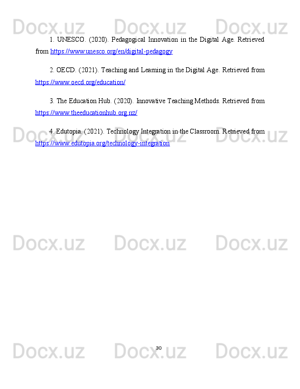 1.   UNESCO.   (2020).   Pedagogical   Innovation   in   the   Digital   Age.   Retrieved
from  https://www.unesco.org/en/digital-pedagogy  
2. OECD. (2021). Teaching and Learning in the Digital Age. Retrieved from
https://www.oecd.org/education/  
3. The Education Hub. (2020). Innovative Teaching Methods. Retrieved from
https://www.theeducationhub.org.nz/  
4. Edutopia. (2021). Technology Integration in the Classroom. Retrieved from
https://www.edutopia.org/technology-integration  
30 