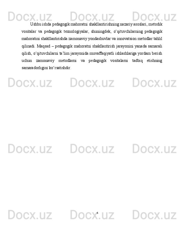 Ushbu ishda pedagogik mahoratni shakllantirishning nazariy asoslari, metodik
vositalar   va   pedagogik   texnologiyalar,   shuningdek,   o‘qituvchilarning   pedagogik
mahoratini shakllantirishda zamonaviy yondashuvlar va innovatsion metodlar tahlil
qilinadi. Maqsad – pedagogik mahoratni shakllantirish jarayonini yanada samarali
qilish, o‘qituvchilarni ta’lim jarayonida muvaffaqiyatli ishlashlariga yordam berish
uchun   zamonaviy   metodlarni   va   pedagogik   vositalarni   tadbiq   etishning
samaradorligini ko‘rsatishdir. 
4 