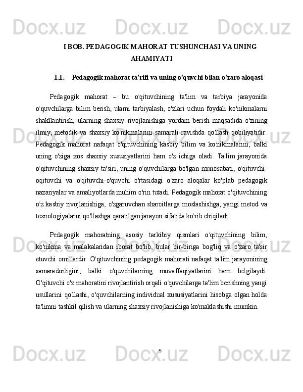 I BOB. PEDAGOGIK MAHORAT TUSHUNCHASI VA UNING
AHAMIYATI
1.1. Pedagogik mahorat ta'rifi va uning o'quvchi bilan o'zaro aloqasi
Pedagogik   mahorat   –   bu   o'qituvchining   ta'lim   va   tarbiya   jarayonida
o'quvchilarga   bilim   berish,   ularni   tarbiyalash,   o'zlari   uchun   foydali   ko'nikmalarni
shakllantirish,   ularning   shaxsiy   rivojlanishiga   yordam   berish   maqsadida   o'zining
ilmiy,   metodik   va   shaxsiy   ko'nikmalarini   samarali   ravishda   qo'llash   qobiliyatidir.
Pedagogik   mahorat   nafaqat   o'qituvchining   kasbiy   bilim   va   ko'nikmalarini,   balki
uning   o'ziga   xos   shaxsiy   xususiyatlarini   ham   o'z   ichiga   oladi.   Ta'lim   jarayonida
o'qituvchining  shaxsiy   ta'siri,   uning  o'quvchilarga   bo'lgan   munosabati,   o'qituvchi-
oqituvchi   va   o'qituvchi-o'quvchi   o'rtasidagi   o'zaro   aloqalar   ko'plab   pedagogik
nazariyalar va amaliyotlarda muhim o'rin tutadi. Pedagogik mahorat o'qituvchining
o'z kasbiy rivojlanishiga, o'zgaruvchan sharoitlarga moslashishga, yangi metod va
texnologiyalarni qo'llashga qaratilgan jarayon sifatida ko'rib chiqiladi.
Pedagogik   mahoratning   asosiy   tarkibiy   qismlari   o'qituvchining   bilim,
ko'nikma   va   malakalaridan   iborat   bo'lib,   bular   bir-biriga   bog'liq   va   o'zaro   ta'sir
etuvchi omillardir. O'qituvchining pedagogik mahorati nafaqat ta'lim jarayonining
samaradorligini,   balki   o'quvchilarning   muvaffaqiyatlarini   ham   belgilaydi.
O'qituvchi o'z mahoratini rivojlantirish orqali o'quvchilarga ta'lim berishning yangi
usullarini qo'llashi, o'quvchilarning individual xususiyatlarini hisobga olgan holda
ta'limni tashkil qilish va ularning shaxsiy rivojlanishiga ko'maklashishi mumkin.
5