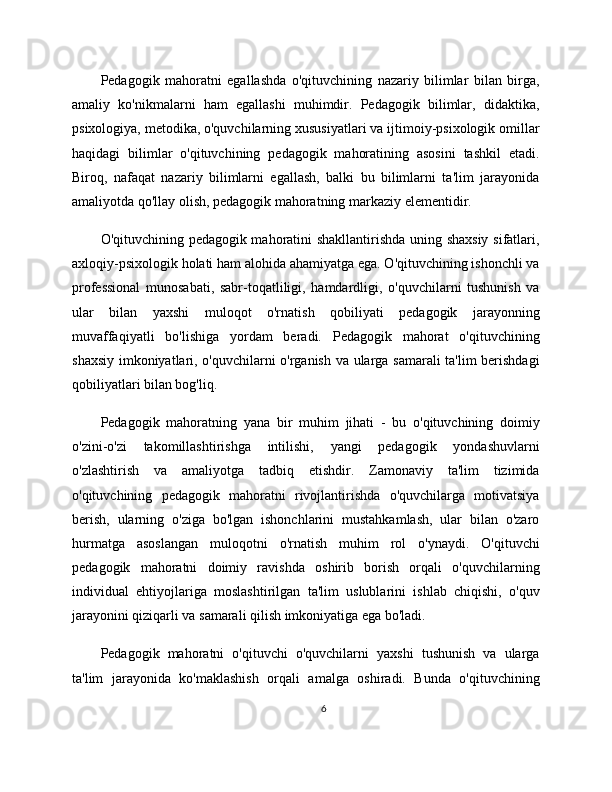 Pedagogik   mahoratni   egallashda   o'qituvchining   nazariy   bilimlar   bilan   birga,
amaliy   ko'nikmalarni   ham   egallashi   muhimdir.   Pedagogik   bilimlar,   didaktika,
psixologiya, metodika, o'quvchilarning xususiyatlari va ijtimoiy-psixologik omillar
haqidagi   bilimlar   o'qituvchining   pedagogik   mahoratining   asosini   tashkil   etadi.
Biroq,   nafaqat   nazariy   bilimlarni   egallash,   balki   bu   bilimlarni   ta'lim   jarayonida
amaliyotda qo'llay olish, pedagogik mahoratning markaziy elementidir.
O'qituvchining pedagogik mahoratini shakllantirishda uning shaxsiy sifatlari,
axloqiy-psixologik holati ham alohida ahamiyatga ega. O'qituvchining ishonchli va
professional   munosabati,   sabr-toqatliligi,   hamdardligi,   o'quvchilarni   tushunish   va
ular   bilan   yaxshi   muloqot   o'rnatish   qobiliyati   pedagogik   jarayonning
muvaffaqiyatli   bo'lishiga   yordam   beradi.   Pedagogik   mahorat   o'qituvchining
shaxsiy imkoniyatlari, o'quvchilarni o'rganish va ularga samarali ta'lim berishdagi
qobiliyatlari bilan bog'liq.
Pedagogik   mahoratning   yana   bir   muhim   jihati   -   bu   o'qituvchining   doimiy
o'zini-o'zi   takomillashtirishga   intilishi,   yangi   pedagogik   yondashuvlarni
o'zlashtirish   va   amaliyotga   tadbiq   etishdir.   Zamonaviy   ta'lim   tizimida
o'qituvchining   pedagogik   mahoratni   rivojlantirishda   o'quvchilarga   motivatsiya
berish,   ularning   o'ziga   bo'lgan   ishonchlarini   mustahkamlash,   ular   bilan   o'zaro
hurmatga   asoslangan   muloqotni   o'rnatish   muhim   rol   o'ynaydi.   O'qituvchi
pedagogik   mahoratni   doimiy   ravishda   oshirib   borish   orqali   o'quvchilarning
individual   ehtiyojlariga   moslashtirilgan   ta'lim   uslublarini   ishlab   chiqishi,   o'quv
jarayonini qiziqarli va samarali qilish imkoniyatiga ega bo'ladi.
Pedagogik   mahoratni   o'qituvchi   o'quvchilarni   yaxshi   tushunish   va   ularga
ta'lim   jarayonida   ko'maklashish   orqali   amalga   oshiradi.   Bunda   o'qituvchining
6 
