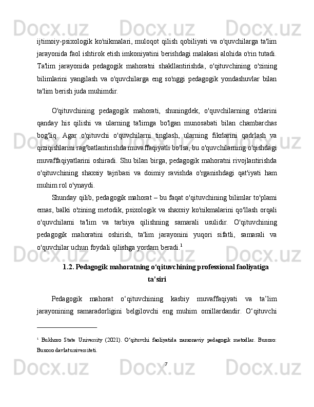 ijtimoiy-psixologik ko'nikmalari, muloqot  qilish  qobiliyati  va o'quvchilarga ta'lim
jarayonida faol ishtirok etish imkoniyatini berishdagi malakasi alohida o'rin tutadi.
Ta'lim   jarayonida   pedagogik   mahoratni   shakllantirishda,   o'qituvchining   o'zining
bilimlarini   yangilash   va   o'quvchilarga   eng   so'nggi   pedagogik   yondashuvlar   bilan
ta'lim berish juda muhimdir.
O'qituvchining   pedagogik   mahorati,   shuningdek,   o'quvchilarning   o'zlarini
qanday   his   qilishi   va   ularning   ta'limga   bo'lgan   munosabati   bilan   chambarchas
bog'liq.   Agar   o'qituvchi   o'quvchilarni   tinglash,   ularning   fikrlarini   qadrlash   va
qiziqishlarini rag'batlantirishda muvaffaqiyatli bo'lsa, bu o'quvchilarning o'qishdagi
muvaffaqiyatlarini oshiradi. Shu bilan birga, pedagogik mahoratni rivojlantirishda
o'qituvchining   shaxsiy   tajribasi   va   doimiy   ravishda   o'rganishdagi   qat'iyati   ham
muhim rol o'ynaydi.
Shunday qilib, pedagogik mahorat – bu faqat o'qituvchining bilimlar to'plami
emas, balki o'zining metodik, psixologik va shaxsiy ko'nikmalarini qo'llash orqali
o'quvchilarni   ta'lim   va   tarbiya   qilishning   samarali   usulidir.   O'qituvchining
pedagogik   mahoratini   oshirish,   ta'lim   jarayonini   yuqori   sifatli,   samarali   va
o'quvchilar uchun foydali qilishga yordam beradi. 1
1.2. Pedagogik mahoratning o‘qituvchining professional faoliyatiga
ta’siri
Pedagogik   mahorat   o‘qituvchining   kasbiy   muvaffaqiyati   va   ta’lim
jarayonining   samaradorligini   belgilovchi   eng   muhim   omillardandir.   O‘qituvchi
1
  Bukhoro   State   University   (2021).   O‘qituvchi   faoliyatida   zamonaviy   pedagogik   metodlar.   Buxoro:
Buxoro davlat universiteti.
7 