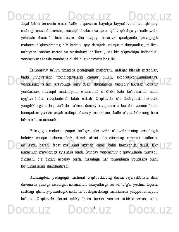 faqat   bilim   beruvchi   emas,   balki   o‘quvchini   hayotga   tayyorlovchi,   uni   ijtimoiy
muhitga  moslashtiruvchi,   mustaqil   fikrlash   va   qaror   qabul   qilishga   yo‘naltiruvchi
yetakchi   shaxs   bo‘lishi   lozim.   Shu   nuqtayi   nazardan   qaralganda,   pedagogik
mahorat   o‘qituvchining   o‘z   kasbini   qay   darajada   chuqur   tushunganligi,   ta’lim-
tarbiyada   qanday   metod   va   vositalarni   qo‘llashi,   har   bir   o‘quvchiga   individual
yondashuv asosida yondasha olishi bilan bevosita bog‘liq.
Zamonaviy   ta’lim   tizimida   pedagogik   mahoratni   nafaqat   klassik   metodlar,
balki   innovatsion   texnologiyalarni   chuqur   bilish,   axborot-kommunikatsiya
vositalarini   ta’lim   jarayoniga   joriy   etish,   shuningdek,   tanqidiy   fikrlash,   kreativ
yondashuv,   muloqot   madaniyati,   emotsional   intellekt   kabi   ko‘nikmalar   bilan
uyg‘un   holda   rivojlantirish   talab   etiladi.   O‘qituvchi   o‘z   faoliyatida   metodik
yangiliklarga   ochiq   bo‘lishi,   o‘zini   doimiy   rivojlantirib   borishi,   zamon   bilan
hamqadam   yurishi   orqali   nafaqat   shaxsiy   malakasini,   balki   o‘quvchilarning   ham
bilim sifatini oshiradi.
Pedagogik   mahorat   yuqori   bo‘lgan   o‘qituvchi   o‘quvchilarning   psixologik
holatini   chuqur   tushuna   oladi,   darsda   ularni   jalb   etishning   samarali   usullarini
qo‘llaydi,   darsni   faqat   ma’lumot   uzatish   emas,   balki   hamkorlik,   tahlil,   fikr
almashish   maydoniga   aylantira   oladi.   Bunday   yondashuv   o‘quvchilarda   mustaqil
fikrlash,   o‘z   fikrini   asoslay   olish,   masalaga   har   tomonlama   yondasha   olish
ko‘nikmalarini shakllantiradi.
Shuningdek,   pedagogik   mahorat   o‘qituvchining   darsni   rejalashtirish,   dars
davomida  yuzaga  keladigan   muammoli   vaziyatlarga  tez  va  to‘g‘ri   yechim   topish,
sinfdagi   ijtimoiy-psixologik   muhitni   boshqarishdagi   malakasida   yaqqol   namoyon
bo‘ladi.   O‘qituvchi   darsni   oddiy   bilim   berish   vositasi   sifatida   emas,   balki
8 