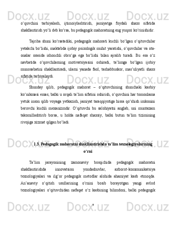 o‘quvchini   tarbiyalash,   ijtimoiylashtirish,   jamiyatga   foydali   shaxs   sifatida
shakllantirish yo‘li deb ko‘rsa, bu pedagogik mahoratning eng yuqori ko‘rinishidir.
Tajriba   shuni   ko‘rsatadiki,   pedagogik   mahorati   kuchli   bo‘lgan   o‘qituvchilar
yetakchi  bo‘lishi, maktabda ijobiy psixologik muhit  yaratishi, o‘quvchilar  va ota-
onalar   orasida   ishonchli   obro‘ga   ega   bo‘lishi   bilan   ajralib   turadi.   Bu   esa   o‘z
navbatida   o‘quvchilarning   motivatsiyasini   oshiradi,   ta’limga   bo‘lgan   ijobiy
munosabatini   shakllantiradi,   ularni   yanada   faol,   tashabbuskor,   mas’uliyatli   shaxs
sifatida tarbiyalaydi.
Shunday   qilib,   pedagogik   mahorat   –   o‘qituvchining   shunchaki   kasbiy
ko‘nikmasi emas, balki u orqali ta’lim sifatini oshirish, o‘quvchini har tomonlama
yetuk inson qilib voyaga yetkazish, jamiyat taraqqiyotiga hissa qo‘shish imkonini
beruvchi   kuchli   mexanizmdir.   O‘qituvchi   bu   salohiyatni   anglab,   uni   muntazam
takomillashtirib   borsa,   u   holda   nafaqat   shaxsiy,   balki   butun   ta’lim   tizimining
rivojiga xizmat qilgan bo‘ladi.
1.3. Pedagogik mahoratni shakllantirishda ta’lim texnologiyalarining
o‘rni
Ta’lim   jarayonining   zamonaviy   bosqichida   pedagogik   mahoratni
shakllantirishda   innovatsion   yondashuvlar,   axborot-kommunikatsiya
texnologiyalari   va   ilg‘or   pedagogik   metodlar   alohida   ahamiyat   kasb   etmoqda.
An’anaviy   o‘qitish   usullarining   o‘rnini   bosib   borayotgan   yangi   avlod
texnologiyalari   o‘qituvchidan   nafaqat   o‘z   kasbining   bilimdoni,   balki   pedagogik
9 