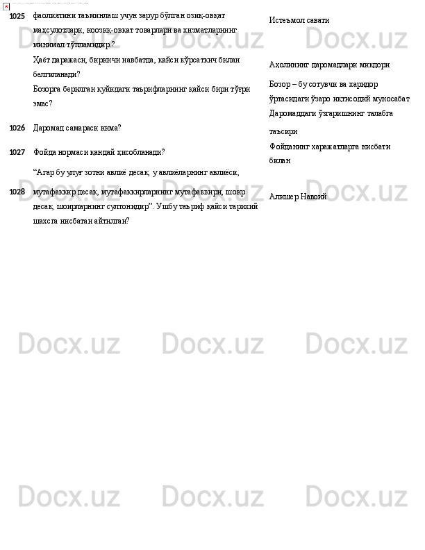 1025 фаолиятини таъминлаш учун зарур бўлган озиқ-овқат 
маҳсулотлари,   ноозиқ-овқат   товарлари   ва   хизматларнинг 
минимал тўпламидир.?
Ҳаёт   даражаси,   биринчи   навбатда,   қайси   кўрсаткич   билан 
белгиланади?
Бозорга   берилган   қуйидаги   таърифларнинг   қайси   бири   тўғри
эмас? Истеъмол  савати
Аҳолининг   даромадлари   миқдори
Бозор – бу сотувчи ва харидор 
ўртасидаги   ўзаро   иқтисодий   муносабат
Даромаддаги   ўзгаришнинг   талабга
1026 Даромад   самараси   нима?
1027 Фойда   нормаси   қандай   ҳисобланади?
“Агар   бу   улуғ зотни   авлиё   десак,   у   авлиёларнинг   авлиёси, таъсири
Фойданинг   харажатларга   нисбати 
билан
1028 мутафаккир десак, мутафаккирларнинг мутафаккири, шоир 
десак,   шоирларнинг   султонидир”.   Ушбу   таъриф   қайси тарихий
шахсга нисбатан айтилган? Алишер   Навоий 