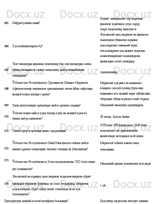 165 Инфратузилма   нима?
166 Хусусийлаштириш   бу?
Тенг   миқдорда   даромад   олувчилар бир   хил   миқдорда  солиқ
1 67 тўлаш   лозимлиги   солиқ   солишнинг   қайси   тамойилини
билдиради?
Ўзбекистон   Республикаси   Президенти   Шавкат   Мирзиёев
1 68 Афғонистонда   тинчликка   эришишнинг   ягона   йўли   сифатида
қандай ғояни илгари сурган? Ишлаб чиқаришни бир маромда 
фаолият   юритиши   учун   зарур  
шарт-шароитлар мажмуаси
Жисмоний   шахсларнинг   ва   давлатга 
тааллуқли бўлмаган юридик 
шахсларнинг оммавий мулк 
объектларини ёки давлат акцияли 
жамиятларининг акцияларини 
давлатдан сотиб олишдир
Адолатлилик
Марказий ҳукумат ва мамлакат 
ичидаги сиёсий кучлар ўртасида 
олдиндан   ҳеч   қандай   шарт   қўймасдан,
тўғридан-тўғри мулоқот олиб бориш
169
Халқ   депутатлари органлари   қайси   органга   киради? Маҳаллий   вакиллик  органларига
170 Ўзбекистонда   қайси   куни   ёшлар   куни   ва   қандай   ҳужжат  
билан қабул қилинган? 30   июнь,   Қонун   билан
ХХРнинг   100   йиллигига   (2049   йил)
171 Хитой   орзуси   деганда   нима   тушунилади? жаҳоннинг энг ривожланган 
давлатлари   қаторидан   жой   олиш
Ўзбекистон   Республикаси   Олий   Мажлисига   сайлов   қайси Марказий   сайлов  комиссияси
172
давлат   органи   томонидан   ташкил   этилади   ва   ўтказилади?
томонидан
173
Ўзбекистон Республикаси Конституциясининг XXI боби нима
Маҳаллий   давлат   ҳокимияти   асослари
деб номланган?
Жисмоний   ва   юридик   шахсларнинг   мурожаатларини   кўриб
174 чиқишда   қўшимча   ўрганиш   ва   (ёки)   текшириш,   қўшимча
ҳужжатларни сўраб олиш талаб этилганда неча кун 
белгиланган? 1 ой
175
Прокуратура   қандай   асосий   вазифани   бажаради? Қонунлар   ижросини   назорат  қилади  