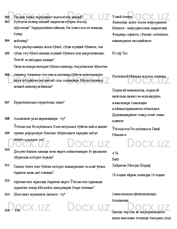 Узвий   боғлиқ
502 Таълим   билан   тарбиянинг   муносабати   қандай?
503 Бузғунчи   ғоялар   қандай   шароитда   кўпроқ   таъсир  
кўрсатади? Зардуштийлик иймони 3та таянч асосга таянади,
булар Жамиятда   яхлит   ғоя   ва   мафкуранинг 
йўқлиги -   мафкурасизлик   шароитида
Фикрлар   софлиги,   сўзнинг   собитлиги,
504
қайсилар?
Агар   раҳбар   амалда   яхши   бўлиб,   сўзда   шундай   бўлмаса,   ёки амалларнинг   инсонийлиги
5 05 сўзда эзгу бўлиб,амалда шундай бўлмаса ҳам қадрсизланади, Юсуф   Хос  
Ҳожиб 
эътибордан қолади?
Оила   аъзолари   ногирон   бўлган   оилалар,   боқувчисини   йўқотган
506 оилалар,   боланинг   ота-онаси   квоталар   бўйича   минтақаларга
ишга   юборилган   ижтимоий   соҳа   ходимлари   бўлган   оилалар
қандай оилалар дейилади? Ижтимоий   кўмакка   муҳтож  оилалар
Хорижий мамлакатда, хорижий 
валютада   давлат   ва   акциядорлик
507 Еврооблигация   (еврообонд)   нима?
508 Аҳолининг   реал   даромадлари   -   бу?
Ўзбекистон   Республикаси   Конституцияси   бўйича   қайси   давлат
5 09 органи   референдум   ўтказиш   тўғрисидаги   қарорни   қабул  
қилиш 
ҳуқуқига эга? жамиятлари томонидан 
жойлаштириладиган облигация 
Даромадларнинг   товар   сотиб   олиш 
қуввати
Ўзбекистон   Республикаси   Олий 
Мажлиси
510
511
512 Депутат   йилига   камида   неча   марта   сайловчиларга   ўз   фаолияти
тўғрисида ахборот беради?
Саккиз   битга   тенг   бўлган   ахборот   миқдорининг   асосий   ўлчов 
бирлиги нима деб аталади?
Афғонистон   тарихида   биринчи   марта   Ўзбекистон   ёрдамида 
қурилган темир йўл қайси шаҳарларни ўзаро боғлади? 4 Ta 
Байт
Ҳайратон-Мозори- Шариф
18   ёшдан   айрим   ҳолларда   16   ёшдан
513 Шахснинг муомалага лаёқати - бу? (эмансипация   қўлланилганда)
бошланади
514 515
Одатда   бир   хил   ва   такрорланадиган  
ишни   максамал   тезликда бажариш учун 