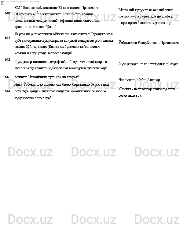 640
641
642 БМТ Бош ассамблеясининг 72-сессиясида Президент 
Ш.Мирзиёев   Ўзбекистоннинг   Афғонистон   бўйича  
позициясини маълум қилиб, Афғонистонда тинчликка 
эришишнинг ягона  йўли ?
Ҳаракатлар   стратегияси   бўйича   ташкил   этилган   Тадбиркорлик 
субъектларининг   ҳуқуқлари   ва   қонуний   манфаатларини   ҳимоя 
қилиш бўйича вакил (Бизнес омбудсман) қайси давлат 
ҳокимияти ҳузурида ташкил этилди?
Фуқаролар   томонидан   атроф   табиий   муҳитга   эҳтиёткорона 
муносабатда   бўлиши   ҳуқуқми   ёки   мажбурият   ҳисобланади Марказий   ҳукумат   ва   асосий   ички
сиёсий   кучлар   ўртасида   дастлабки
шартларсиз бевосита мулоқотдир
Ўзбекистон   Республикаси   Президенти
Фуқароларнинг   конституциявий   бурчи
643 Алишер   Навоийнинг   тўлиқ   исми   қандай?
Янги   Ўзбекистонни   ҳалқимиз   билан   биргаликда   барпо   этиш
644 борасида   қандай   янги   ғоя   кундалик   фаолиятимизга   тобора
чуқур кириб бормоқда? Низомиддин   Мир   Алишер
Жамият   -   ислоҳотлар   ташаббускори 
деган янги ғоя 
