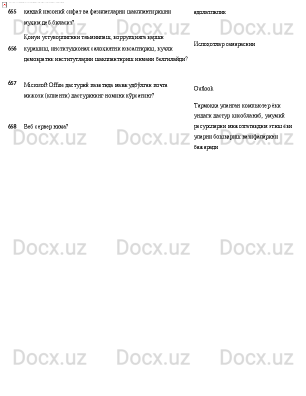 655 қандай   инсоний   сифат   ва   фазилатларни   шакллантиришни
муҳим   деб   биласиз?
Қонун   устуворлигини   таъминлаш,   коррупцияга   қарши
6 56 курашиш, институционал салоҳиятни юксалтириш, кучли 
демократик   институтларни   шакллантириш   нимани   белгилайди? адолатлилик
Ислоҳотлар   самарасини
657
Microsoft   Offise   дастурий   пакетида   мавжудбўлган   почта
мижози (клиенти) дастурининг номини кўрсатинг? Outlook
Тармоққа уланган компьютер ёки 
ундаги   дастур   ҳисобланиб,   умумий
658 Веб   сервер  нима? ресурсларни   мижозгатақдим   этиш   ёки
уларни бошқариш вазифаларини 
бажаради 