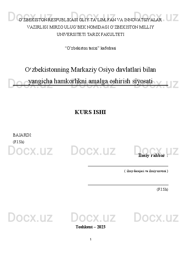 O’ZBEKISTON RESPUBLIKASI OLIY TA’LIM, FAN VA INNOVATSIYALAR
VAZIRLIGI MIRZO ULUG’BEK NOMIDAGI O’ZBEKISTON MILLIY
UNIVERSITETI TARIX FAKULTETI
“O’zbekiston tarixi”   kafedrasi
O zbekistonning Markaziy Osiyo davlatlari bilanʻ
yangicha hamkorlikni amalga oshirish siyosati
KURS ISHI
BAJARDI: 
(F.I.Sh)
 Ilmiy rahbar :
_________________________________
                                          (   ilmy darajasi va ilmiy unvoni )
________________________________________________
                                                                     (F.I.Sh)
Toshkent – 2023
1 