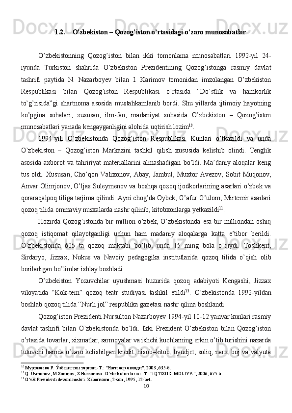 1.2. O’zbekiston – Qozog’iston o’rtasidagi o’zaro munosabatlar
O’zbekistonning   Qozog’iston   bilan   ikki   tomonlama   munosabatlari   1992-yil   24-
iyunda   Turkiston   shahrida   O’zbekiston   Prezidentining   Qozog’istonga   rasmiy   davlat
tashrifi   paytida   N.   Nazarboyev   bilan   I.   Karimov   tomonidan   imzolangan   O’zbekiston
Respublikasi   bilan   Qozog’iston   Respublikasi   o’rtasida   “Do’stlik   va   hamkorlik
to’g’risida”gi   shartnoma   asosida   mustahkamlanib   bordi.   Shu   yillarda   ijtimoiy   hayotning
ko’pgina   sohalari,   xususan,   ilm-fan,   madaniyat   sohasida   O’zbekiston   –   Qozog’iston
munosabatlari yanada kengayganligini alohida uqtirish lozim 10
.
1994-yili   O’zbekistonda   Qozog’iston   Respublikasi   Kunlari   o’tkazildi   va   unda
O’zbekiston   –   Qozog’iston   Markazini   tashkil   qilish   xususida   kelishib   olindi.   Tenglik
asosida   axborot   va  tahririyat   materiallarini   almashadigan   bo’ldi.  Ma’daniy   aloqalar   keng
tus   oldi.   Xususan,   Cho’qon   Valixonov,   Abay,   Jambul,   Muxtor   Avezov,   Sobit   Muqonov,
Anvar Olimjonov, O’ljas Suleymenov va boshqa qozoq ijodkorlarining asarlari o’zbek va
qoraraqalpoq tiliga tarjima qilindi. Ayni chog’da Oybek, G’afur G’ulom, Mirtemir asarlari
qozoq tilida ommaviy nusxalarda nashr qilinib, kitobxonlarga yetkazildi 11
.
Hozirda Qozog’istonda bir million o’zbek, O’zbekistonda  esa bir  milliondan oshiq
qozoq   istiqomat   qilayotganligi   uchun   ham   madaniy   aloqalarga   katta   e’tibor   berildi.
O’zbekistonda   605   ta   qozoq   maktabi   bo’lib,   unda   15   ming   bola   o’qiydi.   Toshkent,
Sirdaryo,   Jizzax,   Nukus   va   Navoiy   pedagogika   institutlarida   qozoq   tilida   o’qish   olib
boriladigan bo’limlar ishlay boshladi.
O’zbekiston   Yozuvchilar   uyushmasi   huzurida   qozoq   adabiyoti   Kengashi,   Jizzax
viloyatida   “Kok-tem”   qozoq   teatr   studiyasi   tashkil   etildi 12
.   O’zbekistonda   1992-yildan
boshlab qozoq tilida “Nurli jol” respublika gazetasi nashr qilina boshlandi.
Qozog’iston Prezidenti Nursulton Nazarboyev 1994-yil 10-12 yanvar kunlari rasmiy
davlat   tashrifi   bilan   O’zbekistonda   bo’ldi.   Ikki   Prezident   O’zbekiston   bilan   Qozog’iston
o’rtasida tovarlar, xizmatlar, sarmoyalar va ishchi kuchlarning erkin o’tib turishini nazarda
tutuvchi hamda o’zaro kelishilgan kredit, hisob–kitob, byudjet, soliq, narx, boj va valyuta
10
  Муртазаева Р. Ўзбекистон тарихи.-Т.: "Янги аср авлоди", 2003, 635-б.
11
 Q. Usmonov, M.Sodiqov, S.Burxonova. O zbekiston tarixi.-T.: "IQTISOD-MOLIYA", 2006, 675-b.ʻ
12
 O‘zR Prezidenti devoni nashri. Xabarnoma, 2-son, 1995, 12-bet.
10 