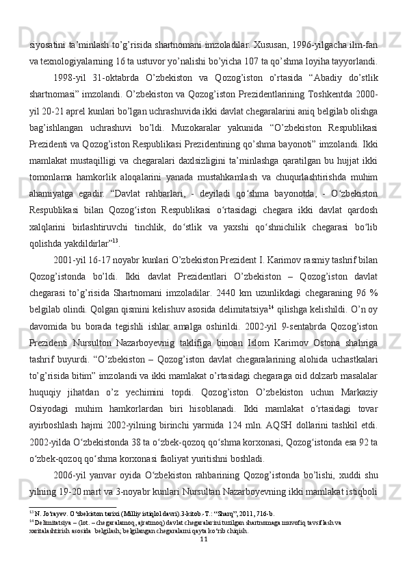 siyosatini ta’minlash to’g’risida shartnomani imzoladilar. Xususan, 1996-yilgacha ilm-fan
va texnologiyalarning 16 ta ustuvor yo’nalishi bo’yicha 107 ta qo’shma loyiha tayyorlandi.
1998-yil   31-oktabrda   O’zbekiston   va   Qozog’iston   o’rtasida   “Abadiy   do’stlik
shartnomasi” imzolandi. O’zbekiston va Qozog’iston Prezidentlarining Toshkentda 2000-
yil 20-21 aprel kunlari bo’lgan uchrashuvida ikki davlat chegaralarini aniq belgilab olishga
bag’ishlangan   uchrashuvi   bo’ldi.   Muzokaralar   yakunida   “O’zbekiston   Respublikasi
Prezidenti va Qozog’iston Respublikasi Prezidentining qo’shma bayonoti” imzolandi.  Ikki
mamlakat   mustaqilligi   va   chegaralari   daxlsizligini   ta’minlashga   qaratilgan   bu   hujjat   ikki
tomonlama   hamkorlik   aloqalarini   yanada   mustahkamlash   va   chuqurlashtirishda   muhim
ahamiyatga   egadir.   “Davlat   rahbarlari,   -   deyiladi   qo shma   bayonotda,   -   O zbekistonʻ ʻ
Respublikasi   bilan   Qozog iston   Respublikasi   o rtasidagi   chegara   ikki   davlat   qardosh	
ʻ ʻ
xalqlarini   birlashtiruvchi   tinchlik,   do stlik   va   yaxshi   qo shnichilik   chegarasi   bo lib	
ʻ ʻ ʻ
qolishda yakdildirlar” 13
.
2001-yil 16-17 noyabr kunlari O’zbekiston Prezident I. Karimov rasmiy tashrif bilan
Qozog’istonda   bo’ldi.   Ikki   davlat   Prezidentlari   O’zbekiston   –   Qozog’iston   davlat
chegarasi   to’g’risida   Shartnomani   imzoladilar.   2440   km   uzunlikdagi   chegaraning   96   %
belgilab olindi. Qolgan qismini kelishuv asosida delimitatsiya 14
 qilishga kelishildi. O’n oy
davomida   bu   borada   tegishli   ishlar   amalga   oshirildi.   2002-yil   9-sentabrda   Qozog’iston
Prezidenti   Nursulton   Nazarboyevnig   taklifiga   binoan   Islom   Karimov   Ostona   shahriga
tashrif   buyurdi.   “O’zbekiston   –   Qozog’iston   davlat   chegaralarining   alohida   uchastkalari
to’g’risida bitim” imzolandi va ikki mamlakat o’rtasidagi chegaraga oid dolzarb masalalar
huquqiy   jihatdan   o’z   yechimini   topdi.   Qozog’iston   O’zbekiston   uchun   Markaziy
Osiyodagi   muhim   hamkorlardan   biri   hisoblanadi.   Ikki   mamlakat   o rtasidagi   tovar	
ʻ
ayirboshlash   hajmi   2002-yilning   birinchi   yarmida   124   mln.   AQSH   dollarini   tashkil   etdi.
2002-yilda O zbekistonda 38 ta o zbek-qozoq qo shma korxonasi, Qozog istonda esa 92 ta	
ʻ ʻ ʻ ʻ
o zbek-qozoq qo shma korxonasi faoliyat yuritishni boshladi.	
ʻ ʻ
2006-yil   yanvar   oyida   O zbekiston   rahbarining   Qozog’istonda   bo’lishi,   xuddi   shu	
ʻ
yilning 19-20 mart va 3-noyabr kunlari Nursultan Nazarboyevning ikki mamlakat istiqboli
13
  N. Jo‘rayev. O‘zbekiston tarixi (Milliy istiqlol davri).3-kitob.-T.: “Sharq”, 2011, 716-b.
14
  D elimitatsiya – (lot. – chegaralamoq, ajratmoq) davlat chegaralarini tuzilgan shartnomaga muvofiq tavsiflash va 
xaritalashtirish asosida  belgilash; belgilangan chegaralarni qayta ko‘rib chiqish.
11 