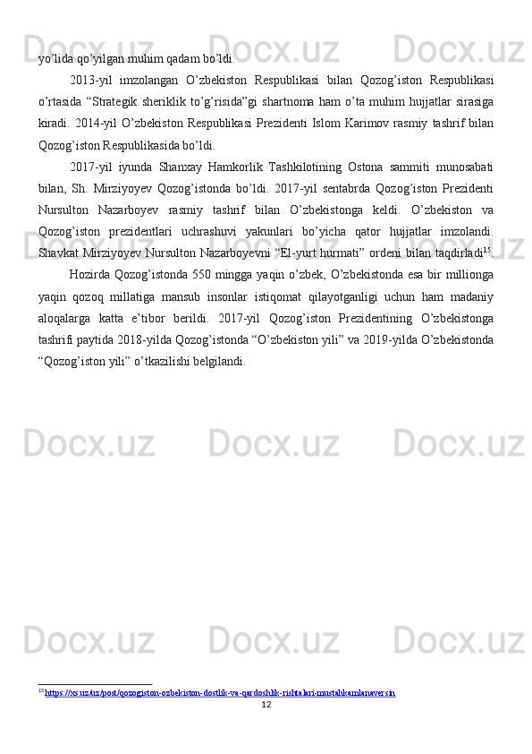 yo’lida qo’yilgan muhim qadam bo’ldi.
2013-yil   imzolangan   O’zbekiston   Respublikasi   bilan   Qozog’iston   Respublikasi
o’rtasida   “Strategik   sheriklik   to’g’risida”gi   shartnoma   ham   o’ta   muhim   hujjatlar   sirasiga
kiradi.   2014-yil   O’zbekiston   Respublikasi   Prezidenti   Islom   Karimov  rasmiy   tashrif   bilan
Qozog’iston Respublikasida bo’ldi.
2017-yil   iyunda   Shanxay   Hamkorlik   Tashkilotining   Ostona   sammiti   munosabati
bilan,   Sh.   Mirziyoyev   Qozog’istonda   bo’ldi.   2017-yil   sentabrda   Qozog’iston   Prezidenti
Nursulton   Nazarboyev   rasmiy   tashrif   bilan   O’zbekistonga   keldi.   O’zbekiston   va
Qozog’iston   prezidentlari   uchrashuvi   yakunlari   bo’yicha   qator   hujjatlar   imzolandi.
Shavkat   Mirziyoyev   Nursulton   Nazarboyevni   “El-yurt   hurmati”   ordeni   bilan  taqdirladi 15
.
Hozirda Qozog’istonda 550 mingga yaqin o’zbek, O’zbekistonda esa bir millionga
yaqin   qozoq   millatiga   mansub   insonlar   istiqomat   qilayotganligi   uchun   ham   madaniy
aloqalarga   katta   e’tibor   berildi.   2017-yil   Qozog’iston   Prezidentining   O’zbekistonga
tashrifi paytida 2018-yilda Qozog’istonda “O’zbekiston yili” va 2019-yilda O’zbekistonda
“Qozog’iston yili” o’tkazilishi belgilandi.
15
  https://xs.uz/uz/post/qozogiston-ozbekiston-dostlik-va-qardoshlik-rishtalari-mustahkamlanaversin
12 