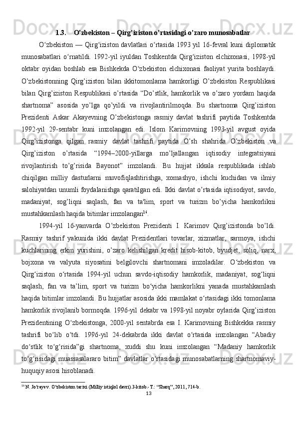 1.3. O’zbekiston – Qirg’iziston o’rtasidagi o’zaro munosabatlar
O zbekiston  — Qirg iziston davlatlari  o rtasida 1993 yil  16-fevral  kuni  diplomatikʻ ʻ ʻ
munosabatlari   o rnatildi.   1992-yil   iyuldan   Toshkentda   Qirg iziston   elchixonasi,   1998-yil	
ʻ ʻ
oktabr   oyidan   boshlab   esa   Bishkekda   O zbekiston   elchixonasi   faoliyat   yurita   boshlaydi.	
ʻ
O’zbekistonning   Qirg’iziston   bilan   ikkitomonlama   hamkorligi   O’zbekiston   Respublikasi
bilan   Qirg’iziston   Respublikasi   o’rtasida   “Do’stlik,   hamkorlik   va   o’zaro   yordam   haqida
shartnoma”   asosida   yo’lga   qo’yildi   va   rivojlantirilmoqda.   Bu   shartnoma   Qirg’iziston
Prezidenti   Askar   Akayevning   O’zbekistonga   rasmiy   davlat   tashrifi   paytida   Toshkentda
1992-yil   29-sentabr   kuni   imzolangan   edi.   Islom   Karimovning   1993-yil   avgust   oyida
Qirg’izistonga   qilgan   rasmiy   davlat   tashrifi   paytida   O’sh   shahrida   O’zbekiston   va
Qirg’iziston   o’rtasida   “1994–2000-yillarga   mo’ljallangan   iqtisodiy   integratsiyani
rivojlantirish   to’g’risida   Bayonot”   imzolandi.   Bu   hujjat   ikkala   respublikada   ishlab
chiqilgan   milliy   dasturlarni   muvofiqlashtirishga,   xomashyo,   ishchi   kuchidan   va   ilmiy
salohiyatdan unumli   foydalanishga qaratilgan edi. Ikki davlat o’rtasida iqtisodiyot, savdo,
madaniyat,   sog’liqni   saqlash,   fan   va   ta'lim,   sport   va   turizm   bo’yicha   hamkorlikni
mustahkamlash haqida bitimlar imzolangan 16
.
1994-yil   16-yanvarda   O’zbekiston   Prezidenti   I.   Karimov   Qirg’izistonda   bo’ldi.
Rasmiy   tashrif   yakunida   ikki   davlat   Prezidentlari   tovarlar,   xizmatlar,   sarmoya,   ishchi
kuchlarining   erkin   yurishini,   o’zaro   kelishilgan   kredit   hisob-kitob,   byudjet,   soliq,   narx,
bojxona   va   valyuta   siyosatini   belgilovchi   shartnomani   imzoladilar.   O zbekiston   va	
ʻ
Qirg iziston   o rtasida   1994-yil   uchun   savdo-iqtisodiy   hamkorlik,   madaniyat,   sog liqni	
ʻ ʻ ʻ
saqlash,   fan   va   ta’lim,   sport   va   turizm   bo yicha   hamkorlikni   yanada   mustahkamlash	
ʻ
haqida bitimlar imzolandi. Bu hujjatlar asosida ikki mamlakat o rtasidagi ikki tomonlama	
ʻ
hamkorlik rivojlanib bormoqda. 1996-yil dekabr va 1998-yil noyabr oylarida Qirg’iziston
Prezidentining   O zbekistonga,   2000-yil   sentabrda   esa   I.   Karimovning   Bishkekka   rasmiy	
ʻ
tashrifi   bo lib   o tdi.   1996-yil   24-dekabrda   ikki   davlat   o rtasida   imzolangan   “Abadiy	
ʻ ʻ ʻ
do stlik   to g risida”gi   shartnoma,   xuddi   shu   kuni   imzolangan   “Madaniy   hamkorlik	
ʻ ʻ ʻ
to g risidagi  muassasalararo  bitim”  davlatlar   o rtasidagi  munosabatlarning  shartnomaviy-
ʻ ʻ ʻ
huquqiy asosi hisoblanadi.
16
 N. Jo‘rayev. O‘zbekiston tarixi (Milliy istiqlol davri).3-kitob.-T.: “Sharq”, 2011, 714-b.
13 