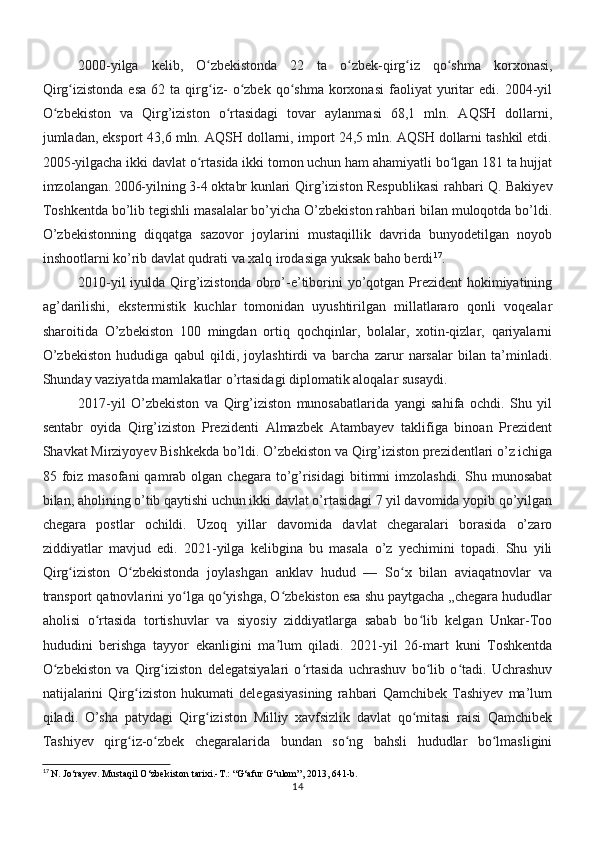 2000-yilga   kelib,   O zbekistonda   22   ta   o zbek-qirg iz   qo shma   korxonasi,ʻ ʻ ʻ ʻ
Qirg izistonda   esa   62   ta  qirg iz-   o zbek   qo shma   korxonasi   faoliyat   yuritar   edi.   2004-yil	
ʻ ʻ ʻ ʻ
O zbekiston   va   Qirg’iziston   o rtasidagi   tovar   aylanmasi   68,1   mln.   AQSH   dollarni,	
ʻ ʻ
jumladan, eksport 43,6 mln. AQSH dollarni, import 24,5 mln. AQSH dollarni tashkil etdi.
2005-yilgacha ikki davlat o rtasida ikki tomon uchun ham ahamiyatli bo lgan 181 ta hujjat	
ʻ ʻ
imzolangan. 2006-yilning 3-4 oktabr kunlari   Qirg’iziston Respublikasi  rahbari Q. Bakiyev
Toshkentda bo’lib tegishli masalalar bo’yicha O’zbekiston rahbari bilan muloqotda bo’ldi.
O’zbekistonning   diqqatga   sazovor   joylarini   mustaqillik   davrida   bunyodetilgan   noyob
inshootlarni ko’rib davlat qudrati va xalq irodasiga yuksak baho berdi 17
. 
2010-yil  iyulda Qirg’izistonda obro’-e’tiborini  yo’qotgan Prezident  hokimiyatining
ag’darilishi,   ekstermistik   kuchlar   tomonidan   uyushtirilgan   millatlararo   qonli   voqealar
sharoitida   O’zbekiston   100   mingdan   ortiq   qochqinlar,   bolalar,   xotin-qizlar,   qariyalarni
O’zbekiston   hududiga   qabul   qildi,   joylashtirdi   va   barcha   zarur   narsalar   bilan   ta’minladi.
Shunday vaziyatda mamlakatlar o’rtasidagi diplomatik aloqalar susaydi.
2017-yil   O’zbekiston   va   Qirg’iziston   munosabatlarida   yangi   sahifa   ochdi.   Shu   yil
sentabr   oyida   Qirg’iziston   Prezidenti   Almazbek   Atambayev   taklifiga   binoan   Prezident
Shavkat Mirziyoyev Bishkekda bo’ldi. O’zbekiston va Qirg’iziston prezidentlari o’z ichiga
85 foiz masofani  qamrab  olgan  chegara  to’g’risidagi  bitimni   imzolashdi.   Shu  munosabat
bilan, aholining o’tib qaytishi uchun ikki davlat o’rtasidagi 7 yil davomida yopib qo’yilgan
chegara   postlar   ochildi.   Uzoq   yillar   davomida   davlat   chegaralari   borasida   o’zaro
ziddiyatlar   mavjud   edi.   2021-yilga   kelibgina   bu   masala   o’z   yechimini   topadi.   Shu   yili
Qirg iziston   O zbekistonda   joylashgan   anklav   hudud   —   So x   bilan   aviaqatnovlar   va	
ʻ ʻ ʻ
transport qatnovlarini yo lga qo yishga, O zbekiston esa shu paytgacha „chegara hududlar	
ʻ ʻ ʻ
aholisi   o rtasida   tortishuvlar   va   siyosiy   ziddiyatlarga   sabab   bo lib   kelgan   Unkar-Too	
ʻ ʻ
hududini   berishga   tayyor   ekanligini   ma lum   qiladi.   2021-yil   26-mart   kuni   Toshkentda	
ʼ
O zbekiston   va   Qirg iziston   delegatsiyalari   o rtasida   uchrashuv   bo lib   o tadi.   Uchrashuv	
ʻ ʻ ʻ ʻ ʻ
natijalarini   Qirg iziston   hukumati   delegasiyasining   rahbari   Qamchibek   Tashiyev   ma’lum	
ʻ
qiladi.   O’sha   patydagi   Qirg iziston   Milliy   xavfsizlik   davlat   qo mitasi   raisi   Qamchibek	
ʻ ʻ
Tashiyev   qirg iz-o zbek   chegaralarida   bundan   so ng   bahsli   hududlar   bo lmasligini	
ʻ ʻ ʻ ʻ
17
  N. Jo‘rayev. Mustaqil O‘zbekiston tarixi.-T.: “G‘afur G‘ulom”, 2013, 641-b.
14 