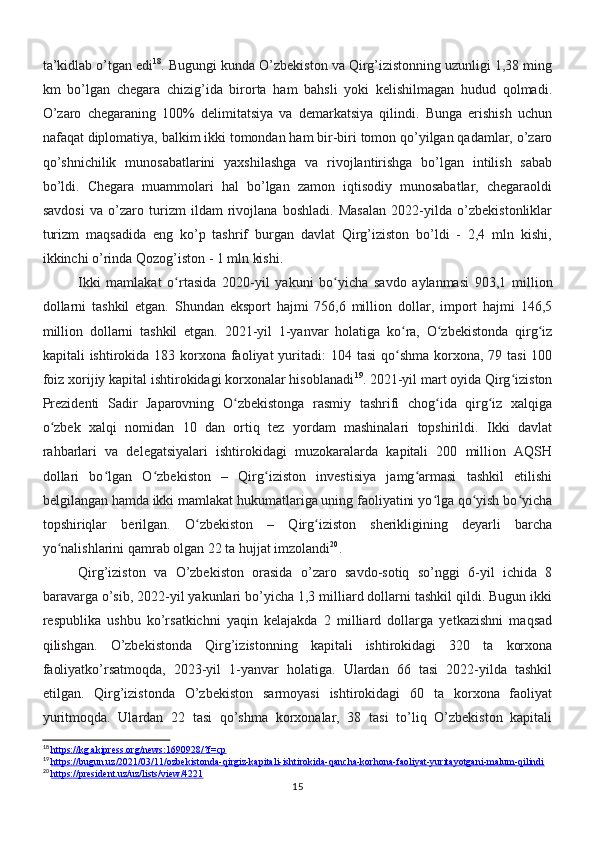 ta’kidlab o’tgan edi 18
. Bugungi kunda O’zbekiston va Qirg’izistonning uzunligi 1,38 ming
km   bo’lgan   chegara   chizig’ida   birorta   ham   bahsli   yoki   kelishilmagan   hudud   qolmadi.
O’zaro   chegaraning   100%   delimitatsiya   va   demarkatsiya   qilindi.   Bunga   erishish   uchun
nafaqat diplomatiya, balkim ikki tomondan ham bir-biri tomon qo’yilgan qadamlar, o’zaro
qo’shnichilik   munosabatlarini   yaxshilashga   va   rivojlantirishga   bo’lgan   intilish   sabab
bo’ldi.   Chegara   muammolari   hal   bo’lgan   zamon   iqtisodiy   munosabatlar,   chegaraoldi
savdosi   va   o’zaro   turizm   ildam   rivojlana   boshladi.   Masalan   2022-yilda   o’zbekistonliklar
turizm   maqsadida   eng   ko’p   tashrif   burgan   davlat   Qirg’iziston   bo’ldi   -   2,4   mln   kishi,
ikkinchi o’rinda Qozog’iston - 1 mln kishi.
Ikki   mamlakat   o rtasida   2020-yil   yakuni   bo yicha   savdo   aylanmasi   903,1   millionʻ ʻ
dollarni   tashkil   etgan.   Shundan   eksport   hajmi   756,6   million   dollar,   import   hajmi   146,5
million   dollarni   tashkil   etgan.   2021-yil   1-yanvar   holatiga   ko ra,   O zbekistonda   qirg iz	
ʻ ʻ ʻ
kapitali  ishtirokida 183 korxona faoliyat  yuritadi:  104 tasi  qo shma korxona, 79 tasi  100
ʻ
foiz xorijiy kapital ishtirokidagi korxonalar hisoblanadi 19
. 2021-yil mart oyida Qirg iziston	
ʻ
Prezidenti   Sadir   Japarovning   O zbekistonga   rasmiy   tashrifi   chog ida   qirg iz   xalqiga	
ʻ ʻ ʻ
o zbek   xalqi   nomidan   10   dan   ortiq   tez   yordam   mashinalari   topshirildi.   Ikki   davlat	
ʻ
rahbarlari   va   delegatsiyalari   ishtirokidagi   muzokaralarda   kapitali   200   million   AQSH
dollari   bo lgan   O zbekiston   –   Qirg iziston   investisiya   jamg armasi   tashkil   etilishi	
ʻ ʻ ʻ ʻ
belgilangan hamda ikki mamlakat hukumatlariga uning faoliyatini yo lga qo yish bo yicha	
ʻ ʻ ʻ
topshiriqlar   berilgan.   O zbekiston   –   Qirg iziston   sherikligining   deyarli   barcha	
ʻ ʻ
yo nalishlarini qamrab olgan 22 ta hujjat imzolandi	
ʻ 20
.
Qirg’iziston   va   O’zbekiston   orasida   o’zaro   savdo-sotiq   so’nggi   6-yil   ichida   8
baravarga o’sib, 2022-yil yakunlari bo’yicha 1,3 milliard dollarni tashkil qildi. Bugun ikki
respublika   ushbu   ko’rsatkichni   yaqin   kelajakda   2   milliard   dollarga   yetkazishni   maqsad
qilishgan.   O’zbekistonda   Qirg’izistonning   kapitali   ishtirokidagi   320   ta   korxona
faoliyatko’rsatmoqda,   2023-yil   1-yanvar   holatiga.   Ulardan   66   tasi   2022-yilda   tashkil
etilgan.   Qirg’izistonda   O’zbekiston   sarmoyasi   ishtirokidagi   60   ta   korxona   faoliyat
yuritmoqda.   Ulardan   22   tasi   qo’shma   korxonalar,   38   tasi   to’liq   O’zbekiston   kapitali
18
  https://kg.akipress.org/news:1690928/?f=cp
19
  https://bugun.uz/2021/03/11/ozbekistonda-qirgiz-kapitali-ishtirokida-qancha-korhona-faoliyat-yuritayotgani-malum-qilindi
20
  https://president.uz/uz/lists/view/4221
15