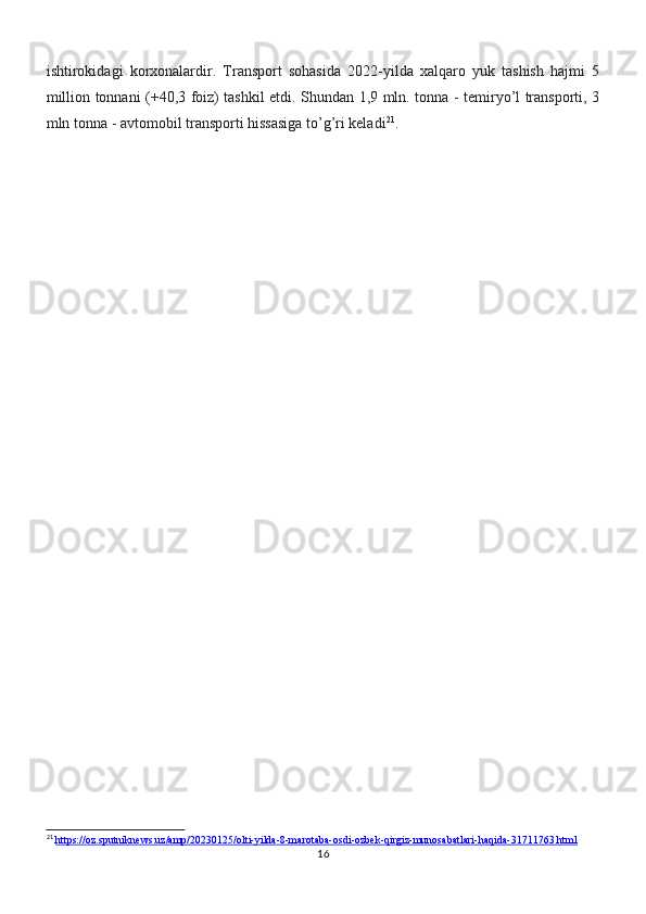ishtirokidagi   korxonalardir.   Transport   sohasida   2022-yilda   xalqaro   yuk   tashish   hajmi   5
million tonnani (+40,3 foiz) tashkil etdi. Shundan 1,9 mln. tonna - temiryo’l transporti, 3
mln tonna - avtomobil transporti hissasiga to’g’ri keladi 21
.
21
  https://oz.sputniknews.uz/amp/20230125/olti-yilda-8-marotaba-osdi-ozbek-qirgiz-munosabatlari-haqida-31711763.html
16 
