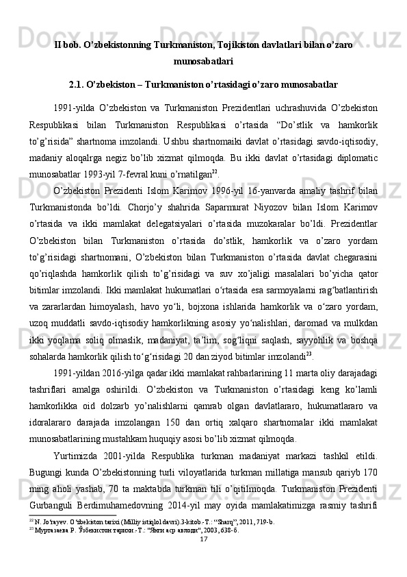 II bob. O’zbekistonning Turkmaniston, Tojikiston davlatlari bilan o’zaro
munosabatlari
2.1. O’zbekiston – Turkmaniston o’rtasidagi o’zaro munosabatlar
1991-yilda   O’zbekiston   va   Turkmaniston   Prezidentlari   uchrashuvida   O’zbekiston
Respublikasi   bilan   Turkmaniston   Respublikasi   o’rtasida   “Do’stlik   va   hamkorlik
to’g’risida”  shartnoma imzolandi. Ushbu  shartnomaiki  davlat  o’rtasidagi  savdo-iqtisodiy,
madaniy   aloqalrga   negiz   bo’lib   xizmat   qilmoqda.   Bu   ikki   davlat   o’rtasidagi   diplomatic
munosabatlar 1993-yil 7-fevral kuni o’rnatilgan 22
.
O’zbekiston   Prezidenti   Islom   Karimov   1996-yil   16-yanvarda   amaliy   tashrif   bilan
Turkmanistonda   bo’ldi.   Chorjo’y   shahrida   Saparmurat   Niyozov   bilan   Islom   Karimov
o’rtasida   va   ikki   mamlakat   delegatsiyalari   o’rtasida   muzokaralar   bo’ldi.   Prezidentlar
O’zbekiston   bilan   Turkmaniston   o’rtasida   do’stlik,   hamkorlik   va   o’zaro   yordam
to’g’risidagi   shartnomani,   O’zbekiston   bilan   Turkmaniston   o’rtasida   davlat   chegarasini
qo’riqlashda   hamkorlik   qilish   to’g’risidagi   va   suv   xo’jaligi   masalalari   bo’yicha   qator
bitimlar imzolandi. Ikki mamlakat hukumatlari o rtasida esa sarmoyalarni rag batlantirishʻ ʻ
va   zararlardan   himoyalash,   havo   yo li,   bojxona   ishlarida   hamkorlik   va   o zaro   yordam,	
ʻ ʻ
uzoq   muddatli   savdo-iqtisodiy   hamkorlikning   asosiy   yo nalishlari,   daromad   va   mulkdan	
ʻ
ikki   yoqlama   soliq   olmaslik,   madaniyat,   ta’lim,   sog liqni   saqlash,   sayyohlik   va   boshqa	
ʻ
sohalarda hamkorlik qilish to g risidagi 20 dan ziyod bitimlar imzolandi	
ʻ ʻ 23
.
1991-yildan 2016-yilga qadar ikki mamlakat rahbarlarining 11 marta oliy darajadagi
tashriflari   amalga   oshirildi.   O’zbekiston   va   Turkmaniston   o’rtasidagi   keng   ko’lamli
hamkorlikka   oid   dolzarb   yo’nalishlarni   qamrab   olgan   davlatlararo,   hukumatlararo   va
idoralararo   darajada   imzolangan   150   dan   ortiq   xalqaro   shartnomalar   ikki   mamlakat
munosabatlarining mustahkam huquqiy asosi bo’lib xizmat qilmoqda.
Yurtimizda   2001-yilda   Respublika   turkman   madaniyat   markazi   tashkil   etildi.
Bugungi  kunda O’zbekistonning turli  viloyatlarida turkman millatiga mansub  qariyb 170
ming   aholi   yashab,   70   ta   maktabda   turkman   tili   o’qitilmoqda.   Turkmaniston   Prezidenti
Gurbanguli   Berdimuhamedovning   2014-yil   may   oyida   mamlakatimizga   rasmiy   tashrifi
22
  N. Jo‘rayev. O‘zbekiston tarixi (Milliy istiqlol davri).3-kitob.-T.: “Sharq”, 2011, 719-b.
23
 Муртазаева Р. Ўзбекистон тарихи.-Т.: "Янги аср авлоди", 2003, 638-б.
17 