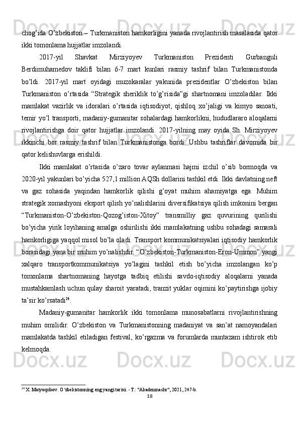 chog’ida O’zbekiston – Turkmaniston hamkorligini yanada rivojlantirish masalasida qator
ikki tomonlama hujjatlar imzolandi.
2017-yil   Shavkat   Mirziyoyev   Turkmaniston   Prezidenti   Gurbanguli
Berdimuhamedov   taklifi   bilan   6-7   mart   kunlari   rasmiy   tashrif   bilan   Turkmanistonda
bo’ldi.   2017-yil   mart   oyidagi   muzokaralar   yakunida   prezidentlar   O’zbekiston   bilan
Turkmaniston   o’rtasida   “Strategik   sheriklik   to’g’risida”gi   shartnomani   imzoladilar.   Ikki
mamlakat   vazirlik   va   idoralari   o’rtasida   iqtisodiyot,   qishloq   xo’jaligi   va   kimyo   sanoati,
temir yo’l transporti, madaniy-gumanitar sohalardagi hamkorlikni, hududlararo aloqalarni
rivojlantirishga   doir   qator   hujjatlar   imzolandi.   2017-yilning   may   oyida   Sh.   Mirziyoyev
ikkinchi   bor   rasmiy   tashrif   bilan   Turkmanistonga   bordi.   Ushbu   tashriflar   davomida   bir
qator kelishuvlarga erishildi.
Ikki   mamlakat   o’rtasida   o’zaro   tovar   aylanmasi   hajmi   izchil   o’sib   bormoqda   va
2020-yil yakunlari bo’yicha 527,1 million AQSh dollarini tashkil etdi. Ikki davlatning neft
va   gaz   sohasida   yaqindan   hamkorlik   qilishi   g’oyat   muhim   ahamiyatga   ega.   Muhim
strategik xomashyoni eksport qilish yo’nalishlarini diversifikatsiya qilish imkonini bergan
“Turkmaniston-O’zbekiston-Qozog’iston-Xitoy”   transmilliy   gaz   quvurining   qurilishi
bo’yicha   yirik   loyihaning   amalga   oshirilishi   ikki   mamlakatning   ushbu   sohadagi   samarali
hamkorligiga yaqqol misol bo’la oladi. Transport kommunikatsiyalari iqtisodiy hamkorlik
borasidagi yana bir muhim yo’nalishdir. “O’zbekiston-Turkmaniston-Eron-Ummon” yangi
xalqaro   transportkommunikatsiya   yo’lagini   tashkil   etish   bo’yicha   imzolangan   ko’p
tomonlama   shartnomaning   hayotga   tadbiq   etilishi   savdo-iqtisodiy   aloqalarni   yanada
mustahkamlash uchun qulay sharoit yaratadi, tranzit yuklar oqimini ko’paytirishga ijobiy
ta’sir ko’rsatadi 24
.
Madaniy-gumanitar   hamkorlik   ikki   tomonlama   munosabatlarni   rivojlantirishning
muhim   omilidir.   O’zbekiston   va   Turkmanistonning   madaniyat   va   san’at   namoyandalari
mamlakatda   tashkil   etiladigan   festival,   ko’rgazma   va   forumlarda   muntazam   ishtirok   etib
kelmoqda.
24
 X. Matyoqubov. O zbekistonning eng yangi tarixi. -T.: "Akademnashr", 2021, 247-b.ʻ
18 