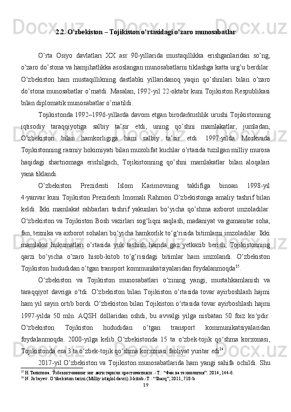 2.2. O’zbekiston – Tojikiston o’rtasidagi o’zaro munosabatlar
O’rta   Osiyo   davlatlari   XX   asr   90-yillarida   mustaqillikka   erishganlaridan   so’ng,
o’zaro do’stona va hamjihatlikka asoslangan munosabatlarni tiklashga katta urg’u berdilar.
O’zbekiston   ham   mustaqillikning   dastlabki   yillaridanoq   yaqin   qo’shnilari   bilan   o’zaro
do’stona munosabatlar o’rnatdi. Masalan, 1992-yil 22-oktabr kuni Tojikiston Respublikasi
bilan diplomatik munosabatlar o’rnatildi.
Tojikistonda 1992–1996-yillarda davom etgan birodarkushlik urushi Tojikistonning
iqtisodiy   taraqqiyotiga   salbiy   ta’sir   etdi,   uning   qo’shni   mamlakatlar,   jumladan,
O’zbekiston   bilan   hamkorligiga   ham   salbiy   ta’sir   etdi.   1997-yilda   Moskvada
Tojikistonning rasmiy hokimiyati bilan muxolifat kuchlar o’rtasida tuzilgan milliy murosa
haqidagi   shartnomaga   erishilgach,   Tojikistonning   qo’shni   mamlakatlar   bilan   aloqalari
yana tiklandi.
O’zbekiston   Prezidenti   Islom   Karimovning   taklifiga   binoan   1998-yil
4-yanvar kuni Tojikiston Prezidenti Imomali Rahmon O’zbekistonga amaliy tashrif bilan
keldi.   Ikki   mamlakat   rahbarlari   tashrif   yakunlari   bo’yicha   qo’shma   axborot   imzoladilar.
O zbekiston va Tojikiston Bosh vazirlari sog liqni saqlash, madaniyat va gumanitar soha,ʻ ʻ
fan, texnika va axborot sohalari bo yicha hamkorlik to g risida bitimlarni imzoladilar. Ikki	
ʻ ʻ ʻ
mamlakat   hukumatlari   o’rtasida   yuk   tashish   hamda   gaz   yetkazib   berish,   Tojikistonning
qarzi   bo’yicha   o’zaro   hisob-kitob   to’g’risidagi   bitimlar   ham   imzolandi.   O’zbekiston
Tojikiston hududidan o’tgan transport kommunikatsiyalaridan foydalanmoqda 25
.
O zbekiston   va   Tojikiston   munosabatlari   o zining   yangi,   mustahkamlanish   va	
ʻ ʻ
taraqqiyot   davriga   o tdi.   O’zbekiston   bilan   Tojikiston   o’rtasida   tovar   ayirboshlash   hajmi	
ʻ
ham yil sayin   ortib bordi. O zbekiston bilan Tojikiston o rtasida tovar ayirboshlash hajmi	
ʻ ʻ
1997-yilda   50   mln.   AQSH   dollaridan   oshdi,   bu   avvalgi   yilga   nisbatan   50   foiz   ko pdir.	
ʻ
O zbekiston   Tojikiston   hududidan   o tgan   transport   kommunikatsiyalaridan	
ʻ ʻ
foydalanmoqda.   2000-yilga   kelib   O zbekistonda   15   ta   o zbek-tojik   qo shma   korxonasi,	
ʻ ʻ ʻ
Tojikistonda esa 3 ta o zbek-tojik qo shma korxonasi faoliyat yuritar edi	
ʻ ʻ 26
.
2017-yil O’zbekiston va Tojikiston munosabatlarida ham yangi sahifa   ochildi. Shu
25
 Н.Талипова. Ўзбекистоннинг энг янги тарихи хрестоматияси. -Т.: "Фан ва технология”.  2014, 144- б .
26
  N. Jo‘rayev. O‘zbekiston tarixi (Milliy istiqlol davri).3-kitob.-T.: “Sharq”, 2011, 718-b
19 