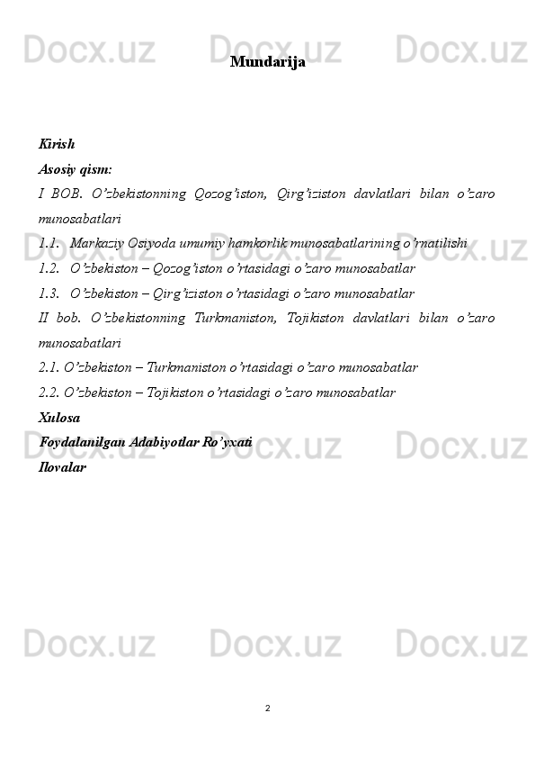 Mundarija
Kirish 
Asosiy qism:
I   BOB.   O’zbekistonning   Qozog’iston,   Qirg’iziston   davlatlari   bilan   o’zaro
munosabatlari 
1.1. Markaziy Osiyoda umumiy hamkorlik munosabatlarining o’rnatilishi
1.2. O’zbekiston – Qozog’iston o’rtasidagi o’zaro munosabatlar
1.3. O’zbekiston – Qirg’iziston o’rtasidagi o’zaro munosabatlar 
II   bob.   O’zbekistonning   Turkmaniston,   Tojikiston   davlatlari   bilan   o’zaro
munosabatlari
2.1. O’zbekiston – Turkmaniston o’rtasidagi o’zaro munosabatlar 
2.2. O’zbekiston – Tojikiston o’rtasidagi o’zaro munosabatlar 
Xulosa
Foydalanilgan Adabiyotlar Ro’yxati
Ilovalar 
2 