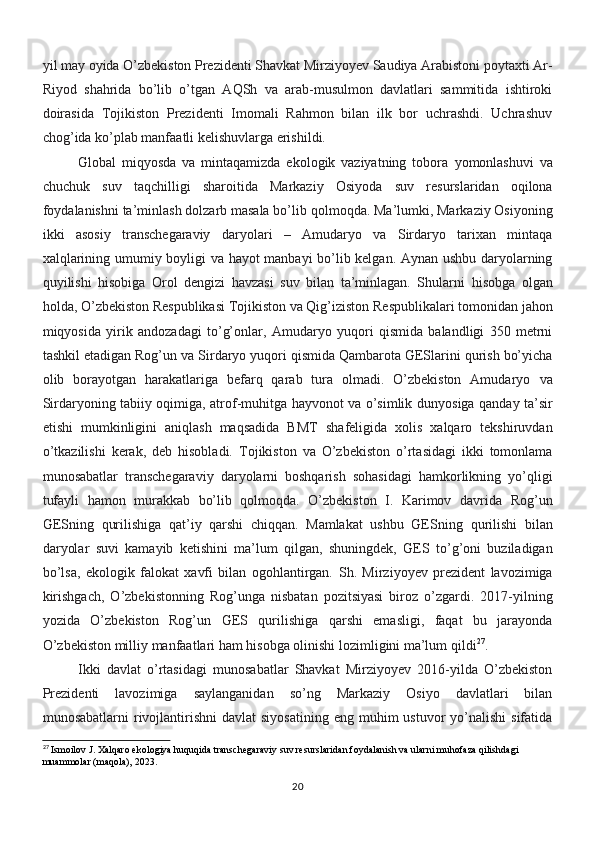 yil may oyida O’zbekiston Prezidenti Shavkat Mirziyoyev Saudiya Arabistoni poytaxti Ar-
Riyod   shahrida   bo’lib   o’tgan   AQSh   va   arab-musulmon   davlatlari   sammitida   ishtiroki
doirasida   Tojikiston   Prezidenti   Imomali   Rahmon   bilan   ilk   bor   uchrashdi.   Uchrashuv
chog’ida ko’plab manfaatli kelishuvlarga erishildi.
Global   miqyosda   va   mintaqamizda   ekologik   vaziyatning   tobora   yomonlashuvi   va
chuchuk   suv   taqchilligi   sharoitida   Markaziy   Osiyoda   suv   resurslaridan   oqilona
foydalanishni ta’minlash dolzarb masala bo’lib   qolmoqda. Ma’lumki, Markaziy Osiyoning
ikki   asosiy   transchegaraviy   daryolari   –   Amudaryo   va   Sirdaryo   tarixan   mintaqa
xalqlarining umumiy   boyligi va hayot manbayi bo’lib kelgan. Aynan ushbu daryolarning
quyilishi   hisobiga   Orol   dengizi   havzasi   suv   bilan   ta’minlagan.   Shularni   hisobga   olgan
holda, O’zbekiston Respublikasi Tojikiston va Qig’iziston   Respublikalari tomonidan jahon
miqyosida   yirik   andozadagi   to’g’onlar,   Amudaryo   yuqori   qismida   balandligi   350   metrni
tashkil etadigan Rog’un   va Sirdaryo yuqori qismida Qambarota GESlarini qurish bo’yicha
olib   borayotgan   harakatlariga   befarq   qarab   tura   olmadi.   O’zbekiston   Amudaryo   va
Sirdaryoning tabiiy oqimiga, atrof-muhitga hayvonot va o’simlik   dunyosiga qanday ta’sir
etishi   mumkinligini   aniqlash   maqsadida   BMT   shafeligida   xolis   xalqaro   tekshiruvdan
o’tkazilishi   kerak,   deb   hisobladi.   Tojikiston   va   O’zbekiston   o’rtasidagi   ikki   tomonlama
munosabatlar   transchegaraviy   daryolarni   boshqarish   sohasidagi   hamkorlikning   yo’qligi
tufayli   hamon   murakkab   bo’lib   qolmoqda.   O’zbekiston   I.   Karimov   davrida   Rog’un
GESning   qurilishiga   qat’iy   qarshi   chiqqan.   Mamlakat   ushbu   GESning   qurilishi   bilan
daryolar   suvi   kamayib   ketishini   ma’lum   qilgan,   shuningdek,   GES   to’g’oni   buziladigan
bo’lsa,   ekologik   falokat   xavfi   bilan   ogohlantirgan.   Sh.   Mirziyoyev   prezident   lavozimiga
kirishgach,   O’zbekistonning   Rog’unga   nisbatan   pozitsiyasi   biroz   o’zgardi.   2017-yilning
yozida   O’zbekiston   Rog’un   GES   qurilishiga   qarshi   emasligi,   faqat   bu   jarayonda
O’zbekiston milliy   manfaatlari ham hisobga olinishi lozimligini ma’lum qildi 27
.
Ikki   davlat   o’rtasidagi   munosabatlar   Shavkat   Mirziyoyev   2016-yilda   O’zbekiston
Prezidenti   lavozimiga   saylanganidan   so’ng   Markaziy   Osiyo   davlatlari   bilan
munosabatlarni   rivojlantirishni  davlat   siyosatining  eng  muhim  ustuvor   yo’nalishi  sifatida
27
  Ismoilov J. Xalqaro ekologiya huquqida transchegaraviy suv resurslaridan foydalanish va ularni muhofaza qilishdagi 
muammolar (maqola), 2023.
20 