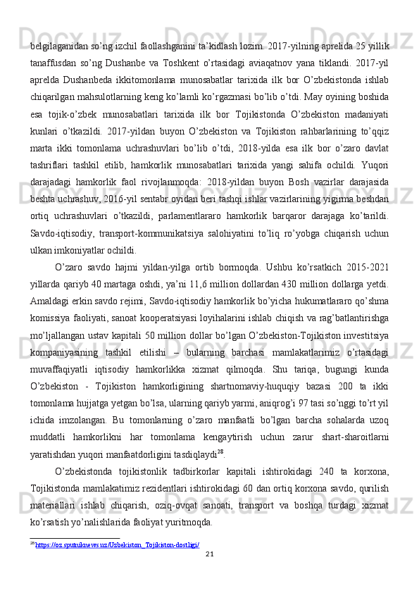 belgilaganidan so’ng izchil faollashganini ta’kidlash lozim.  2017-yilning aprelida 25 yillik
tanaffusdan   so’ng   Dushanbe   va   Toshkent   o’rtasidagi   aviaqatnov   yana   tiklandi.   2017-yil
aprelda   Dushanbeda   ikkitomonlama   munosabatlar   tarixida   ilk   bor   O’zbekistonda   ishlab
chiqarilgan mahsulotlarning keng ko’lamli ko’rgazmasi bo’lib o’tdi. May oyining boshida
esa   tojik-o’zbek   munosabatlari   tarixida   ilk   bor   Tojikistonda   O’zbekiston   madaniyati
kunlari   o’tkazildi.   2017-yildan   buyon   O’zbekiston   va   Tojikiston   rahbarlarining   to’qqiz
marta   ikki   tomonlama   uchrashuvlari   bo’lib   o’tdi,   2018-yilda   esa   ilk   bor   o’zaro   davlat
tashriflari   tashkil   etilib,   hamkorlik   munosabatlari   tarixida   yangi   sahifa   ochildi.   Yuqori
darajadagi   hamkorlik   faol   rivojlanmoqda:   2018-yildan   buyon   Bosh   vazirlar   darajasida
beshta uchrashuv, 2016-yil sentabr oyidan beri tashqi ishlar vazirlarining yigirma beshdan
ortiq   uchrashuvlari   o’tkazildi,   parlamentlararo   hamkorlik   barqaror   darajaga   ko’tarildi.
Savdo-iqtisodiy,   transport-kommunikatsiya   salohiyatini   to’liq   ro’yobga   chiqarish   uchun
ulkan imkoniyatlar ochildi.
O’zaro   savdo   hajmi   yildan-yilga   ortib   bormoqda.   Ushbu   ko’rsatkich   2015-2021
yillarda qariyb 40 martaga oshdi, ya’ni 11,6 million dollardan 430 million dollarga yetdi.
Amaldagi erkin savdo rejimi, Savdo-iqtisodiy hamkorlik bo’yicha hukumatlararo qo’shma
komissiya faoliyati, sanoat kooperatsiyasi loyihalarini ishlab chiqish va rag’batlantirishga
mo’ljallangan ustav kapitali 50 million dollar bo’lgan O’zbekiston-Tojikiston investitsiya
kompaniyasining   tashkil   etilishi   –   bularning   barchasi   mamlakatlarimiz   o’rtasidagi
muvaffaqiyatli   iqtisodiy   hamkorlikka   xizmat   qilmoqda.   Shu   tariqa,   bugungi   kunda
O’zbekiston   -   Tojikiston   hamkorligining   shartnomaviy-huquqiy   bazasi   200   ta   ikki
tomonlama hujjatga yetgan bo’lsa, ularning qariyb yarmi, aniqrog’i 97 tasi so’nggi to’rt yil
ichida   imzolangan.   Bu   tomonlarning   o’zaro   manfaatli   bo’lgan   barcha   sohalarda   uzoq
muddatli   hamkorlikni   har   tomonlama   kengaytirish   uchun   zarur   shart-sharoitlarni
yaratishdan yuqori manfaatdorligini tasdiqlaydi 28
.
O’zbekistonda   tojikistonlik   tadbirkorlar   kapitali   ishtirokidagi   240   ta   korxona,
Tojikistonda mamlakatimiz rezidentlari ishtirokidagi 60 dan ortiq korxona savdo, qurilish
materiallari   ishlab   chiqarish,   oziq-ovqat   sanoati,   transport   va   boshqa   turdagi   xizmat
ko’rsatish yo’nalishlarida faoliyat yuritmoqda.
28
  https://oz.sputniknews.uz/Uzbekiston_Tojikiston-dostligi/
21 